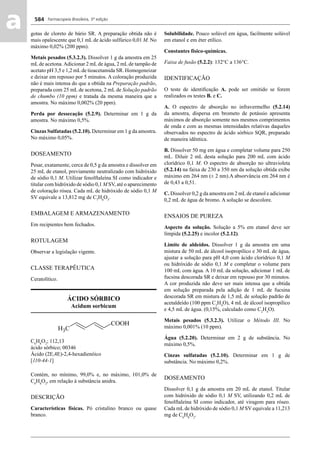 Farmacopeia Brasileira, 5ª edição
aa 584
gotas de cloreto de bário SR. A preparação obtida não é
mais opalescente que 0,1 mL de ácido sulfúrico 0,01 M. No
máximo 0,02% (200 ppm).
Metais pesados (5.3.2.3). Dissolver 1 g da amostra em 25
mLde acetona.Adicionar 2 mLde água, 2 mLde tampão de
acetato pH 3,5 e 1,2 mLde tioacetamida SR. Homogeneizar
e deixar em repouso por 5 minutos. A coloração produzida
não é mais intensa do que a obtida na Preparação padrão,
preparada com 25 mL de acetona, 2 mL de Solução padrão
de chumbo (10 ppm) e tratada da mesma maneira que a
amostra. No máximo 0,002% (20 ppm).
Perda por dessecação (5.2.9). Determinar em 1 g da
amostra. No máximo 0,5%.
Cinzas Sulfatadas (5.2.10). Determinar em 1 g da amostra.
No máximo 0,05%.
DOSEAMENTO
Pesar, exatamente, cerca de 0,5 g da amostra e dissolver em
25 mL de etanol, previamente neutralizado com hidróxido
de sódio 0,1 M. Utilizar fenolftaleína SI como indicador e
titular com hidróxido de sódio 0,1 M SV, até o aparecimento
de coloração rósea. Cada mL de hidróxido de sódio 0,1 M
SV equivale a 13,812 mg de C7
H6
O3
.
EMBALAGEM E ARMAZENAMENTO
Em recipientes bem fechados.
ROTULAGEM
Observar a legislação vigente.
CLASSE TERAPÊUTICA
Ceratolítico.
ÁCIDO SÓRBICO
Acidum sorbicum
C6
H8
O2
; 112,13
ácido sórbico; 00346
Ácido (2E,4E)-2,4-hexadienóico
[110-44-1]
Contém, no mínimo, 99,0% e, no máximo, 101,0% de
C6
H8
O2
, em relação à substância anidra.
DESCRIÇÃO
Características físicas. Pó cristalino branco ou quase
branco.
Solubilidade. Pouco solúvel em água, facilmente solúvel
em etanol e em éter etílico.
Constantes físico-químicas.
Faixa de fusão (5.2.2): 132°C a 136°C.
IDENTIFICAÇÃO
O teste de identiﬁcação A. pode ser omitido se forem
realizados os testes B. e C.
A. O espectro de absorção no infravermelho (5.2.14)
da amostra, dispersa em brometo de potássio apresenta
máximos de absorção somente nos mesmos comprimentos
de onda e com as mesmas intensidades relativas daqueles
observados no espectro de ácido sórbico SQR, preparado
de maneira idêntica.
B. Dissolver 50 mg em água e completar volume para 250
mL. Diluir 2 mL desta solução para 200 mL com ácido
clorídrico 0,1 M. O espectro de absorção no ultravioleta
(5.2.14) na faixa de 230 a 350 nm da solução obtida exibe
máximo em 264 nm (± 2 nm).A absorvância em 264 nm é
de 0,43 a 0,51.
C. Dissolver 0,2 g da amostra em 2 mLde etanol e adicionar
0,2 mL de água de bromo. A solução se descolore.
ENSAIOS DE PUREZA
Aspecto da solução. Solução a 5% em etanol deve ser
límpida (5.2.25) e incolor (5.2.12).
Limite de aldeídos. Dissolver 1 g da amostra em uma
mistura de 50 mL de álcool isopropílico e 30 mL de água,
ajustar a solução para pH 4,0 com ácido clorídrico 0,1 M
ou hidróxido de sódio 0,1 M e completar o volume para
100 mL com água. A 10 mL da solução, adicionar 1 mL de
fucsina descorada SR e deixar em repouso por 30 minutos.
A cor produzida não deve ser mais intensa que a obtida
em solução preparada pela adição de 1 mL de fucsina
descorada SR em mistura de 1,5 mL de solução padrão de
acetaldeído (100 ppm C2
H4
O), 4 mL de álcool isopropílico
e 4,5 mL de água. (0,15%, calculado como C2
H4
O).
Metais pesados (5.3.2.3). Utilizar o Método III. No
máximo 0,001% (10 ppm).
Água (5.2.20). Determinar em 2 g de substância. No
máximo 0,5%.
Cinzas sulfatadas (5.2.10). Determinar em 1 g de
substância. No máximo 0,2%.
DOSEAMENTO
Dissolver 0,1 g da amostra em 20 mL de etanol. Titular
com hidróxido de sódio 0,1 M SV, utilizando 0,2 mL de
fenolftaleína SI como indicador, até viragem para róseo.
Cada mL de hidróxido de sódio 0,1 M SV equivale a 11,213
mg de C6
H8
O2
.
Volume 2_18_07_11.indd 584Volume 2_18_07_11.indd 584 18/07/2011 09:26:2318/07/2011 09:26:23
 