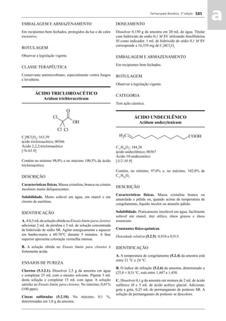 Farmacopeia Brasileira, 5ª edição
aa585
EMBALAGEM E ARMAZENAMENTO
Em recipientes bem fechados, protegidos da luz e do calor
excessivo.
ROTULAGEM
Observar a legislação vigente.
CLASSE TERAPÊUTICA
Conservante antimicrobiano, especialmente contra fungos
e leveduras.
ÁCIDO TRICLOROACÉTICO
Acidum trichloraceticum
C2
HCl3
O2
; 163,39
ácido tricloroacético; 00366
Ácido 2,2,2-tricloroacético
[76-03-9]
Contém no mínimo 98,0% e no máximo 100,5% de ácido
tricloroacético.
DESCRIÇÃO
Características físicas. Massa cristalina, branca ou cristais
incolores muito deliquescentes.
Solubilidade. Muito solúvel em água, em etanol e em
cloreto de metileno.
IDENTIFICAÇÃO
A.A0,5mLdasoluçãoobtidanoEnsaiolimiteparacloretos
adicionar 2 mL de piridina e 5 mL de solução concentrada
de hidróxido de sódio SR. Agitar energicamente e aquecer
em banho-maria a 60-70°C durante 5 minutos. A fase
superior apresenta coloração vermelha intensa.
B. A solução obtida no Ensaio limite para cloretos é
fortemente ácida.
ENSAIOS DE PUREZA
Cloretos (5.3.2.1). Dissolver 2,5 g da amostra em água
e completar 25 mL com o mesmo solvente. Pipetar 5 mL
desta solução e completar 15 mL com água. A solução
satisfaz ao Ensaio limite para cloretos. No máximo, 0,01%
(100 ppm).
Cinzas sulfatadas (5.2.10). No máximo, 0,1 %,
determinadas em 1,0 g da amostra.
DOSEAMENTO
Dissolver 0,150 g da amostra em 20 mL de água. Titular
com hidróxido de sódio 0,1 M SV utilizando fenolftaleína
SI como indicador. 1 mL de hidróxido de sódio 0,1 M SV
corresponde a 16,339 mg de C2
HCl3
O2.
EMBALAGEM E ARMAZENAMENTO
Em recipientes bem fechados.
ROTULAGEM
Observar a legislação vigente.
CATEGORIA
Tem ação cáustica.
ÁCIDO UNDECILÊNICO
Acidum undecylenicum
C11
H20
O2
; 184,28
ácido undecilênico; 00367
Ácido 10-undecenóico
[112-38-9]
Contém, no mínimo, 97,0% e, no máximo, 102,0% de
C11
H20
O2
.
DESCRIÇÃO
Características físicas. Massa cristalina branca ou
amarelada e pálida ou, quando acima da temperatura de
congelamento, líquido incolor ou amarelo pálido.
Solubilidade. Praticamente insolúvel em água, facilmente
solúvel em etanol, éter etílico, óleos graxos e óleos
essenciais.
Constantes físico-químicas.
Densidade relativa (5.2.5): 0,910 a 0,913.
IDENTIFICAÇÃO
A. A temperatura de congelamento (5.2.4) da amostra está
entre 21 °C e 24 °C.
B. O índice de refração (5.2.6) da amostra, determinado a
(25,0 ± 0,5) °C, está entre 1,447 a 1,450.
C. Dissolver 0,1 g da amostra em mistura de 2 mL de ácido
sulfúrico M e 5 mL de ácido acético glacial. Adicionar,
gota a gota, 0,25 mL de permanganato de potássio SR. A
solução de permanganato de potássio se descolore.
Volume 2_18_07_11.indd 585Volume 2_18_07_11.indd 585 18/07/2011 09:26:2318/07/2011 09:26:23
 