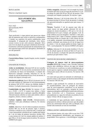 Farmacopeia Brasileira, 5ª edição
aa587
ROTULAGEM
Observar a legislação vigente.
ÁGUA PURIFICADA
Aqua puriﬁcata
H2
O; 18,02
água puriﬁcada; 09879
Água
[7732-18-5]
Água puriﬁcada é a água potável que passou por algum
tipo de tratamento para retirar os possíveis contaminantes
e atender aos requisitos de pureza estabelecidos nessa
monograﬁa. É preparada por destilação, troca iônica,
osmose reversa ou por outro processo adequado. Deve
estar livre da adição de quaisquer substâncias dissolvidas.
Geralmente é utilizada na preparação de medicamentos que
não requeiram água estéril nem apirogênica, destinados ao
uso não parenteral.
DESCRIÇÃO
Características físicas. Líquido límpido, incolor, insípido
e inodoro.
ENSAIOS DE PUREZA
Acidez ou alcalinidade. Adicionar 0,05 mL de vermelho
de metila SI em 10 mL da amostra recentemente fervida
e arrefecida em frasco de borossilicato. A solução não
desenvolve coloração vermelha. Adicionar 0,1 mL de
solução de azul de bromotimol SI em 10 mL da amostra. A
solução não adquire coloração azul.
Substâncias oxidáveis. Ferver 100 mL da amostra com 10
mL ácido sulfúrico M. Adicionar 0,2 mL de permanganato
de potássio 0,02 M SV e deixar em ebulição durante 5
minutos. A solução remanescente é fracamente rosada.
Condutividade da água (5.2.24). No máximo 1,3 μS/
cm a 25,0ºC ± 0,5°C. O usuário deve deﬁnir o limite
máximo adequado para a aplicação especíﬁca (11.vol.1).
Alternativamente substitui os testes para amônio, cálcio e
magnésio, cloretos, nitratos e sulfatos.
Carbono orgânico total (5.2.30). Alternativamente,
substitui o teste para substâncias oxidáveis. No máximo
0,50 mg/L.
Amônio. Adicionar 1 mL de iodeto de potássio mercúrico
alcalino SR1 em 20 mL da amostra. Após 5 minutos,
examinar a solução no eixo vertical do tubo. A solução não
é mais intensamente colorida do que o padrão pela adição
de 1 mL de iodeto de potássio mercúrico alcalino SR1
a uma mistura de 4 mL de solução padrão de amônio (1
ppm NH4
) e 16 mL de água isenta de amônia. No máximo
0,00002% (0,2 ppm).
Cálcio e magnésio. Adicionar 2 mL de tampão de cloreto
de amônio pH 10,0, 0,5 mL de negro de eriocromo T e 5 μL
de edetato de sódio 0,05 M em 100 mL da amostra. Uma
coloração azul límpida é produzida. No máximo 1 ppm.
Cloretos. Adicionar 1 mL de ácido nítrico SR e 0,2 mL
de nitrato de prata 0,1 M em 10 mL da amostra. A solução
não apresenta alterações na aparência por, pelo menos, 15
minutos.
Nitratos. Transferir 5 mL de amostra para tubo de
ensaio imerso em água gelada, adicionar 0,4 mL de
solução de cloreto de potássio a 10% (p/v) e 0,1 mL de
difenilamina 0,1% (p/v). Gotejar, sob agitação, 5 mL de
ácido sulfúrico livre de nitrogênio. Transferir o tubo para
banho-maria a 50°C. Após 15 minutos, qualquer coloração
azul desenvolvida na solução não é mais intensa do que
a do padrão, preparada concomitantemente e da mesma
maneira, utilizando uma mistura de 4,5 mL de água livre
de nitrato e 1 mL de solução padrão de nitrato 2 ppm em
NO3, recém preparada. No máximo 0,00002% (0,2 ppm).
Sulfatos. Adicionar 0,1 mL de ácido clorídrico 2 M e 0,1
mL de solução aquosa de cloreto de bário 6,1% (p/v) em
10 mL da amostra. A solução não apresenta alterações na
aparência por pelo menos 1 hora.
TESTES DE SEGURANÇA BIOLÓGICA
Contagem do número total de micro-organismos
mesoﬁlos (5.5.3.1.2). Cumpre o teste. Proceder conforme
descrito para substâncias solúveis em água em método
de Filtração por membrana ou outra metodologia que se
revele igual ou superior a método farmacopeico validado.
Utilizar pelo menos 200 mL de amostra. No máximo 100
UFC/mL.
Um outro teste que pode ser realizado em substituição ao
descrito acima é o da contagem de bactérias heterotróﬁcas.
No máximo 100 UFC/mL.
Quando a água puriﬁcada for coletada de reservatório
de acondicionamento, além da contagem do número
total de micro-organismos mesofílicos ou de bactérias
heterotróﬁcas, deve ser realizada a pesquisa de micro-
organismospatogênicos(5.5.1.6.3):Ausênciadecoliformes
totais, Escherichia coli e Pseudomonas aeruginosa,
principalmente se a água for utilizada em produtos de uso
tópico. Utilizar 100 mL de água no teste.
A modalidade de água puriﬁcada estéril, utilizada na
preparação de colírios e demais processos que não podem
passar por esterilização ﬁnal por calor ou ﬁltração, deve
atender adicionalmente ao teste de esterilidade.
EMBALAGEM E ARMAZENAMENTO
Em recipientes inertes, tais como vidro ou aço inox 316L
polido, adequadamente identiﬁcados, que assegurem as
propriedades físico-químicas e microbiológicas exigidas.
Volume 2_18_07_11.indd 587Volume 2_18_07_11.indd 587 18/07/2011 09:26:2318/07/2011 09:26:23
 