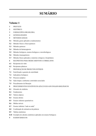 SUMÁRIO
Volume 1
1 PREFÁCIO
2 HISTÓRICO
3 FARMACOPEIA BRASILEIRA
4 GENERALIDADES
5 MÉTODOS GERAIS
5.1 Métodos gerais aplicados a medicamentos
5.2 Métodos físicos e físico-quimicos
5.3 Métodos químicos
5.4 Métodos de farmacognosia
5.5 Métodos biológicos, ensaios biológicos e microbiológicos
5.6 Métodos imunoquímicos
5.7 Métodos físicos aplicados a materiais cirúrgicos e hospitalares
6 RECIPIENTES PARA MEDICAMENTOS E CORRELATOS
6.1 Recipientes de vidro
6.2 Recipientes plásticos
7 PREPARAÇÃO DE PRODUTOS ESTÉREIS
7.1 Esterilização e garantia de esterilidade
7.2 Indicadores biológicos
7.3 Processo asséptico
7.4 Salas limpas e ambientes controlados associados
7.5 Procedimentos de liberação
8 PROCEDIMENTOS ESTATÍSTICOS APLICÁVEIS AOS ENSAIOS BIOLÓGICOS
8.1 Glossário de símbolos
8.2 Fundamentos
8.3 Valores atípicos
8.4 Ensaios diretos
8.5 Ensaios indiretos quantitativos
8.6 Médias móveis
8.7 Ensaios indiretos “tudo ou nada”
8.8 Combinação de estimativas de potência
8.9 Tabelas estatísticas
8.10 Exemplos de cálculos estatísticos aplicados em ensaios biológicos
9 RADIOFÁRMACOS
Volume 2_18_07_11.indd 552Volume 2_18_07_11.indd 552 18/07/2011 09:26:1918/07/2011 09:26:19
 