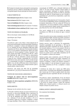 Farmacopeia Brasileira, 5ª edição
aa591
B. O tempo de retenção do pico principal do cromatograma
da Solução amostra, obtida no método B. de Doseamento,
corresponde àquele do pico principal da Solução padrão.
CARACTERÍSTICAS
Determinação de peso (5.1.1). Cumpre o teste.
Teste de dureza (5.1.3.1). Cumpre o teste.
Teste de friabilidade (5.1.3.2). Cumpre o teste.
Teste de desintegração (5.1.4.1). No máximo 15 minutos.
Uniformidade de doses unitárias (5.1.6). Cumpre o teste.
TESTE DE DISSOLUÇÃO (5.1.5)
Meio de dissolução: ácido clorídrico 0,1 M, 900 mL
Aparelhagem: pás, 50 rpm
Tempo: 30 minutos
Procedimento: após o teste, ﬁltrar e retirar alíquota de 10
mLdo meio de dissolução, transferir para balão volumétrico
de 250 mL e completar o volume com hidróxido de sódio
0,1 M. Transferir 90 mg de albendazol SQR para balão
volumétrico de 250 mL, adicionar 10 mLde ácido clorídrico
a 2% (v/v) em metanol e homogeneizar. Diluir com ácido
clorídrico 0,1 M até completar o volume. Transferir 5 mL
desta solução para balão volumétrico de 200 mL e diluir
com hidróxido de sódio 0,1 M. Medir as absorvâncias
em 308 nm e 350 nm, utilizando o mesmo solvente para
o ajuste do zero. Calcular a quantidade de C12
H15
N3
O2
S,
dissolvido no meio, pela expressão: 22,5C (Aa/Ap), em que
C é a concentração, em μg/mL, de albendazol na solução
padrão e Aa e Ap são as diferenças entre as absorvâncias a
308 nm e 350 nm, obtidas para a solução amostra e para a
solução padrão, respectivamente.
Tolerância: não menos que 80% (Q) da quantidade
declarada de C12
H15
N3
O2
S se dissolvem em 30 minutos.
TESTES DE SEGURANÇA BIOLÓGICA
Contagem do número total de micro-organismos
mesoﬁlos (5.5.3.1.2). Cumpre o teste.
Pesquisa de micro-organismos patogênicos (5.5.3.1.3).
Cumpre o teste.
DOSEAMENTO
Empregar um dos métodos descritos a seguir.
A. Proceder conforme descrito em Espectrofotometria de
absorção no ultravioleta (5.2.14). Pesar e pulverizar 20
comprimidos. Transferir quantidade de pó equivalente
a 10 mg de albendazol para balão volumétrico de 50
mL e adicionar 25 mL de ácido clorídrico a 2% (v/v)
em metanol. Agitar por 10 minutos, completar o volume
com água destilada e ﬁltrar. Diluir, sucessivamente, até a
concentração de 0,0008% (p/v), utilizando hidróxido de
sódio 0,1 M como solvente. Preparar solução padrão na
mesma concentração, utilizando os mesmos solventes.
Medir as absorvâncias das soluções em 308 nm, utilizando
hidróxido de sódio 0,1 M para ajuste do zero. Calcular a
quantidade de C12
H15
N3
O2
S nos comprimidos, a partir das
leituras obtidas.
B. Proceder conforme descrito em Cromatograﬁa a líquido
de alta eﬁciência (5.2.17.4). Utilizar cromatógrafo provido
de detector ultravioleta a 254 nm; coluna de 250 mm de
comprimento e 4,6 mm de diâmetro interno, empacotada
com sílica quimicamente ligada a grupo octadecilsilano (5
μm); ﬂuxo da Fase móvel de 2,0 mL/minuto.
Fase móvel: solução de 0,5 g de fosfato de amônio
monobásico em 1000 mL de mistura de água e metanol
(4:6).
Solução de padrão interno: pesar, exatamente, cerca de 150
mg de parbendazol SQR. Transferir para balão volumétrico
de 50 mL, adicionar 5 mL de ácido sulfúrico a 1% (v/v) em
metanol e completar o volume com metanol.
Solução amostra: pesar e pulverizar 20 comprimidos.
Transferir quantidade de pó equivalente a 100 mg de
albendazol para balão volumétrico de 50 mL, adicionar 5
mL de ácido sulfúrico a 1% (v/v) em metanol e 20 mL de
metanol. Agitar por 15 minutos, completar o volume com
metanol e ﬁltrar. Transferir 5 mL do ﬁltrado e 5 mL da
Solução de padrão interno para balão volumétrico de 50
mL e completar o volume com metanol.
Solução padrão: pesar, exatamente, cerca de 100 mg de
albendazol SQR e transferir para balão volumétrico de
50 mL, adicionar 5 mL de ácido sulfúrico a 1% (v/v) em
metanol e completar o volume com metanol. Transferir 5
mL desta solução e 5 mL da Solução de padrão interno
para balão volumétrico de 50 mL e completar o volume
com metanol.
A eﬁciência da coluna não é menor que 4000 pratos
teóricos/metro. A resolução entre albendazol e parbendazol
não é menor que 2,0. O desvio padrão relativo das áreas
de replicatas dos picos registrados não deve ser maior que
2,0%.
Procedimento: injetar, separadamente, 20 μL da Solução
padrão e da Solução amostra, registrar os cromatogramas
e medir as áreas sob os picos. Calcular a quantidade de
C12
H15
N3
O2
S na solução amostra a partir das respostas
obtidas com a Solução padrão e a Solução amostra em
relação à Solução de padrão interno.
EMBALAGEM E ARMAZENAMENTO
Em recipientes bem fechados.
ROTULAGEM
Observar a legislação vigente.
Volume 2_18_07_11.indd 591Volume 2_18_07_11.indd 591 18/07/2011 09:26:2418/07/2011 09:26:24
 