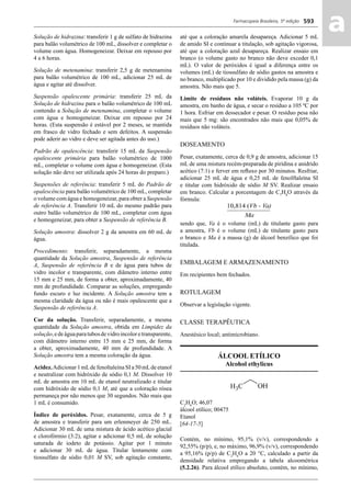 Farmacopeia Brasileira, 5ª edição
aa593
Solução de hidrazina: transferir 1 g de sulfato de hidrazina
para balão volumétrico de 100 mL, dissolver e completar o
volume com água. Homogeneizar. Deixar em repouso por
4 a 6 horas.
Solução de metenamina: transferir 2,5 g de metenamina
para balão volumétrico de 100 mL, adicionar 25 mL de
água e agitar até dissolver.
Suspensão opalescente primária: transferir 25 mL da
Solução de hidrazina para o balão volumétrico de 100 mL
contendo a Solução de metenamina, completar o volume
com água e homogeneizar. Deixar em repouso por 24
horas. (Esta suspensão é estável por 2 meses, se mantida
em frasco de vidro fechado e sem defeitos. A suspensão
pode aderir ao vidro e deve ser agitada antes do uso.)
Padrão de opalescência: transferir 15 mL da Suspensão
opalescente primária para balão volumétrico de 1000
mL, completar o volume com água e homogeneizar. (Esta
solução não deve ser utilizada após 24 horas do preparo.)
Suspensões de referência: transferir 5 mL do Padrão de
opalescência para balão volumétrico de 100 mL, completar
o volume com água e homogeneizar, para obter a Suspensão
de referência A. Transferir 10 mL do mesmo padrão para
outro balão volumétrico de 100 mL, completar com água
e homogeneizar, para obter a Suspensão de referência B.
Solução amostra: dissolver 2 g da amostra em 60 mL de
água.
Procedimento: transferir, separadamente, a mesma
quantidade da Solução amostra, Suspensão de referência
A, Suspensão de referência B e de água para tubos de
vidro incolor e transparente, com diâmetro interno entre
15 mm e 25 mm, de forma a obter, aproximadamente, 40
mm de profundidade. Comparar as soluções, empregando
fundo escuro e luz incidente. A Solução amostra tem a
mesma claridade da água ou não é mais opalescente que a
Suspensão de referência A.
Cor da solução. Transferir, separadamente, a mesma
quantidade da Solução amostra, obtida em Limpidez da
solução,edeáguaparatubosdevidroincoloretransparente,
com diâmetro interno entre 15 mm e 25 mm, de forma
a obter, aproximadamente, 40 mm de profundidade. A
Solução amostra tem a mesma coloração da água.
Acidez.Adicionar 1 mLde fenoltaleína SI a 50 mLde etanol
e neutralizar com hidróxido de sódio 0,1 M. Dissolver 10
mL de amostra em 10 mL de etanol neutralizado e titular
com hidróxido de sódio 0,1 M, até que a coloração rósea
permaneça por não menos que 30 segundos. Não mais que
1 mL é consumido.
Índice de peróxidos. Pesar, exatamente, cerca de 5 g
de amostra e transferir para um erlenmeyer de 250 mL.
Adicionar 30 mL de uma mistura de ácido acético glacial
e clorofórmio (3:2), agitar e adicionar 0,5 mL de solução
saturada de iodeto de potássio. Agitar por 1 minuto
e adicionar 30 mL de água. Titular lentamente com
tiossulfato de sódio 0,01 M SV, sob agitação constante,
até que a coloração amarela desapareça. Adicionar 5 mL
de amido SI e continuar a titulação, sob agitação vigorosa,
até que a coloração azul desapareça. Realizar ensaio em
branco (o volume gasto no branco não deve exceder 0,1
mL). O valor de peróxidos é igual a diferença entre os
volumes (mL) de tiossulfato de sódio gastos na amostra e
no branco, multiplicado por 10 e dividido pela massa (g) da
amostra. Não mais que 5.
Limite de resíduos não voláteis. Evaporar 10 g da
amostra, em banho de água, e secar o resíduo a 105 ºC por
1 hora. Esfriar em dessecador e pesar. O resíduo pesa não
mais que 5 mg: são encontrados não mais que 0,05% de
resíduos não voláteis.
DOSEAMENTO
Pesar, exatamente, cerca de 0,9 g de amostra, adicionar 15
mL de uma mistura recém-preparada de piridina e anidrido
acético (7:1) e ferver em reﬂuxo por 30 minutos. Resfriar,
adicionar 25 mL de água e 0,25 mL de fenolftaleína SI
e titular com hidróxido de sódio M SV. Realizar ensaio
em branco. Calcular a porcentagem de C7
H8
O através da
fórmula:
sendo que, Va é o volume (mL) de titulante gasto para
a amostra, Vb é o volume (mL) de titulante gasto para
o branco e Ma é a massa (g) de álcool benzílico que foi
titulada.
EMBALAGEM E ARMAZENAMENTO
Em recipientes bem fechados.
ROTULAGEM
Observar a legislação vigente.
CLASSE TERAPÊUTICA
Anestésico local; antimicrobiano.
ÁLCOOL ETÍLICO
Alcohol ethylicus
C2
H6
O; 46,07
álcool etílico; 00475
Etanol
[64-17-5]
Contém, no mínimo, 95,1% (v/v), correspondendo a
92,55% (p/p), e, no máximo, 96,9% (v/v), correspondendo
a 95,16% (p/p) de C2
H6
O a 20 °C, calculado a partir da
densidade relativa empregando a tabela alcoométrica
(5.2.26). Para álcool etílico absoluto, contém, no mínimo,
Volume 2_18_07_11.indd 593Volume 2_18_07_11.indd 593 18/07/2011 09:26:2418/07/2011 09:26:24
 