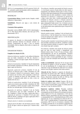 Farmacopeia Brasileira, 5ª edição
aa 594
99,5% (v/v) correspondendo a 99,18% (p/p) de C2
H6
O a 20
°C, calculado a partir da densidade relativa empregando a
tabela alcoométrica (5.2.26).
DESCRIÇAO
Características físicas. Líquido incolor, límpido, volátil,
inﬂamável e higroscópico.
Solubilidade. Miscível com água e com cloreto de
metileno.
Constantes físico-químicas
Densidade relativa (5.2.5): 0,805 a 0,812, determinada a
20 °C. Para álcool etílico absoluto, não mais que 0,793,
determinada a 20 °C.
IDENTIFICAÇÃO
O espectro de absorção no infravermelho (5.2.14) da
amostra apresenta máximos de absorção somente nos
mesmos comprimentos de onda e com as mesmas
intensidades relativas daqueles observados no espectro de
etanol SQR.
ENSAIOS DE PUREZA
Limpidez da solução (5.2.25).
Solução de hidrazina: transferir 1 g de sulfato de hidrazina
para um balão volumétrico de 100 mL, dissolver e
completar o volume com água e agitar. Deixar em repouso
por 4 a 6 horas.
Solução de metenamina: transferir 2,5 mg de metenamina
para um balão volumétrico de 100 mL, adicionar 25 mL de
água e agitar até dissolver.
Suspensão opalescente primária: transferir 25 mL da
Solução de hidrazina para o balão volumétrico de 100
mL contendo a Solução de metenamina. Agitar e deixar
em repouso por 24 horas. (Esta suspensão é estável por
2 meses, se mantida em frasco de vidro fechado e sem
defeitos. A suspensão pode aderir ao vidro e deve ser
agitada antes do uso.)
Padrão de opalescência: transferir 15 mL da Suspensão
opalescente primária para um balão volumétrico de 1000
mL, completar o volume com água e agitar. (Esta solução
não deve ser utilizada após 24 horas do preparo.)
Suspensões de referência: transferir 5 mL do Padrão
de opalescência para um balão volumétrico de 100
mL, completar o volume com água e agitar para obter a
Suspensão de referência A. Transferir 10 mL para outro
balão de 100 mL, completar com água e agitar para obter a
Suspensão de referência B.
Solução amostra A: amostra a ser examinada.
Solução amostra B: diluir 1 mL da Solução amostra A para
20 mL de água e deixar em repouso por 5 minutos antes
do uso.
Procedimento: transferir uma porção da Solução amostra
A e da Solução amostra B para tubos de vidro incolor e
transparente com diâmetro interno entre 15 mm e 25 mm,
de forma a obter aproximadamente 40 mm de profundidade.
Transferir para um tubo semelhante o mesmo volume de
Suspensão de referência A, Suspensão de referência B
e água e para outro tubo a mesma quantidade de água.
Comparar as Soluções amostra A, Solução amostra B,
Suspensão de referência A, Suspensão de referência B e
água, empregando fundo escuro e luz. A Solução amostra
A e Solução amostra B têm a mesma claridade da água
ou não apresentam maior opalescência que a Suspensão de
referência A.
Cor da solução (5.2.12).
Solução padrão estoque: combinar 3 mL de Solução base
cloreto férrico, 3 mL de Solução base cloreto de cobalto,
2,4 mL de Solução base sulfato cúprico e 1,6 mL de ácido
clorídrico diluído (10 mg/mL).
Solução padrão: transferir 1 mLda Solução padrão estoque
para um balão volumétrico de 100 mL, completar o volume
com ácido clorídrico diluído (10 mg/mL) e agitar. Utilizar
esta solução logo após o preparo.
Procedimento: transferir uma porção da Solução padrão
para um tubo de vidro incolor e transparente com
diâmetro interno entre 15 mm e 25 mm, de forma a obter
aproximadamente 40 mm de profundidade. Transferir
para um tubo semelhante o mesmo volume de amostra e
para outro tubo a mesma quantidade de água. A Solução
amostra A não tem coloração mais intensa que a Solução
padrão.
Acidez ou alcalinidade. Adicionar 20 mL de água isenta
de dióxido de carbono a 20 mL da amostra e adicionar
0,1 mL de fenolftaleína SI. A solução deve ser incolor.
Adicionar 1,0 mL de hidróxido de sódio 0,01 M. A solução
torna-se rosa (30 ppm, expresso como ácido acético).
Absorção de luz. Registrar o espectro de absorção no
ultravioleta da amostra entre 200 e 400 nm empregando
cubeta de 1 cm de caminho óptico, utilizando água como
branco. Absorvância máxima de 0,08 em 240 nm, 0,06
entre 250 e 260 nm e 0,02 entre 270 e 340 nm.
Limite de resíduos não voláteis. Evaporar 100 mL de
amostra em banho de água e secar o resíduo a 105 °C por
1 hora. Esfriar em dessecador e pesar. O resíduo pesa não
mais que 2,5 mg. No máximo 0,025%.
Impurezas orgânicas voláteis. Proceder conforme
descrito em Cromatograﬁa a gás (5.2.17.5). Utilizar
cromatógrafo provido de detector de ionização de chamas;
coluna capilar de 30 m de comprimento e 0,53 mm de
diâmetro interno, preenchida com fase estacionária ligada
a cianopropilfenil (6%) e dimetilpolisiloxano (94%), com
espessura de 1,8 μm; temperatura da coluna de 40 °C a
240 °C (40 °C mantida durante 12 minutos após a injeção,
aumentada a 240 °C de 12 a 32 minutos e mantida a 240
°C durante o período de 32 a 42 minutos), temperatura do
injetor 200 ºC e temperatura do detector a 280 °C; utilizar
Volume 2_18_07_11.indd 594Volume 2_18_07_11.indd 594 18/07/2011 09:26:2418/07/2011 09:26:24
 