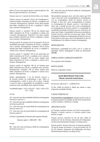 Farmacopeia Brasileira, 5ª edição
aa595
hélio a 35 cm/s como gás de arraste e razão de split de 1:20;
ﬂuxo do gás de arraste de 1 mL/minuto.
Solução amostra A: amostra de álcool etílico a ser testada.
Solução amostra B: transferir 150 μL de 4-metilpentan-2-
ol para um balão volumétrico de 100 mL e completar com
a amostra. Homogeneizar. Transferir 10 mL dessa solução
para balão volumétrico de 50 mL e completar o volume
com a amostra. Homogeinizar.
Solução padrão A: transferir 100 μL de metanol para
balão volumétrico de 50 mL e completar o volume com
a amostra. Homogeneizar. Transferir 5 mL dessa solução
para um balão volumétrico de 50 mL e completar o volume
com a amostra. Homogeneizar.
Solução padrão B: transferir 50 μL de metanol e 50 μL de
acetaldeído para balão volumétrico de 50 mL e completar
com a amostra. Homogeneizar. Transferir 100 μL dessa
solução para balão volumétrico de 10 mL e completar o
volume com a amostra. Homogeneizar.
Solução padrão C: transferir 150 μL de acetal para um
balão volumétrico de 50 mL e completar com a amostra.
Homogeneizar. Transferir 100 μL dessa solução para
balão volumétrico de 10 mL e completar o volume com a
amostra. Homogeneizar.
Solução padrão D: transferir 100 μL de benzeno para
balão volumétrico de 100 mL e completar com a amostra.
Homogeneizar. Transferir 100 μL dessa solução para
balão volumétrico de 50 mL e completar o volume com a
amostra. Homogeneizar.
Injetar, separadamente, 1 μL da Solução amostra e
da Solução padrão no cromatógrafo a gás. Obter os
cromatogramas e medir as áreas sob os picos. Calcular
a soma de todos as quantidades de acetaldeído e acetal,
expressos como acetaldeído, pela seguinte fórmula:
Acetaldeído (ppm) = [(10 x AE)/(AT – AE)] + [(30 x CE)/
(CT – CE)]
em que
AE=áreasobopicodeacetaldeídoobtidodocromatograma
da Solução amostra A;
AT= área sob o pico de acetaldeído obtido do cromatograma
da Solução padrão B;
CE = área sob o pico de acetal obtido do cromatograma da
Solução amostra A;
CT = área sob o pico de acetal obtido do cromatograma da
Solução padrão C.
Calcular a quantidade de benzeno pela seguinte fórmula:
Benzeno (ppm) = (2BE)/(BT – BE)
em que
BE = área sob o pico de benzeno obtido do cromatograma
da Solução amostra A;
BT = área sob o pico de benzeno obtido do cromatograma
da Solução padrão D.
Desconsiderar quaisquer picos com área menor que 0,03
vezes a área sob o pico correspondente ao 4-meitlpentan-
2-ol no cromatograma obtido da Solução amostra B
(9 ppm). A área sob o pico correspondente ao metanol
no cromatograma da Solução amostra A não pode ser
maior que a metade da área sob o pico correspondente
no cromatograma da Solução padrão A. A quantidade de
acetaldeído encontrada na Solução amostra A não deve ser
maior que 10 ppm. A quantidade de benzeno encontrada na
Solução amostra A não deve ser maior que 2 ppm. O total
de impurezas obtidas no cromatograma da Solução amostra
B não pode ser maior que a área correspondente ao pico de
4-metilpentan-2-ol, obtido no mesmo cromatograma.
DOSEAMENTO
Determinar a quantidade de C2
H6
O a 20 °C, a partir da
densidade relativa empregando a tabela de alcoometria
(5.2.26).
EMBALAGEM E ARMAZENAMENTO
Em recipientes bem fechados.
ROTULAGEM
Observar a legislação vigente.
ALECRIM ÓLEO VOLÁTIL
Oleum rosmarini aetheroleum
Rosmarinus ofﬁcinalis L. - LAMIACEAE
O óleo volátil de alecrim é obtido por arraste à vapor
d’água das sumidades ﬂoridas.
CARACTERÍSTICAS
Características organolépticas. Líquido incolor ou de cor
levemente amarelo-esverdeado, de odor forte característico
e sabor aromático, canforáceo e amargo.
IDENTIFICAÇÃO
A. Proceder conforme descrito em Perﬁl cromatográﬁco.
Preparar a Solução amostra e a Solução padrão como
descrito a seguir.
Solução amostra: dissolver 0,2 mL do óleo volátil de
alecrim em 1 mL de n-hexano.Armazenar sob refrigeração,
em frasco hermeticamente fechado e ao abrigo da luz.
Solução padrão: dissolver 50 μL de 1,8-cineol (eucaliptol),
30 mg de acetato de bornila e 10 mg de borneol em 10
mL de n-hexano. Armazenar sob refrigeração, em frasco
hermeticamente fechado e ao abrigo da luz.
Volume 2_18_07_11.indd 595Volume 2_18_07_11.indd 595 18/07/2011 09:26:2418/07/2011 09:26:24
 