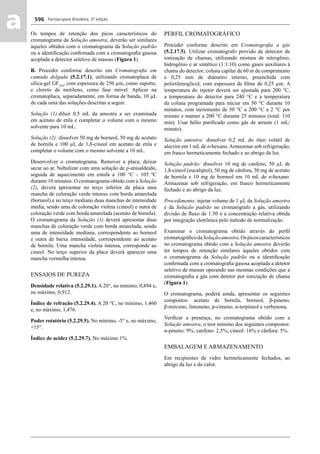 Farmacopeia Brasileira, 5ª edição
aa 596
Os tempos de retenção dos picos característicos do
cromatograma da Solução amostra, deverão ser similares
àqueles obtidos com o cromatograma da Solução padrão
ou a identiﬁcação conﬁrmada com a cromatograﬁa gasosa
acoplada a detector seletivo de massas (Figura 1).
B. Proceder conforme descrito em Cromatograﬁa em
camada delgada (5.2.17.1), utilizando cromatoplaca de
sílica-gel GF254
, com espessura de 250 μm, como suporte,
e cloreto de metileno, como fase móvel. Aplicar na
cromatoplaca, separadamente, em forma de banda, 10 μL
de cada uma das soluções descritas a seguir.
Solução (1):diluir 0,5 mL da amostra a ser examinada
em acetato de etila e completar o volume com o mesmo
solvente para 10 mL.
Solução (2): dissolver 50 mg de borneol, 50 mg de acetato
de bornila e 100 μL de 1,8-cineol em acetato de etila e
completar o volume com o mesmo solvente a 10 mL.
Desenvolver o cromatograma. Remover a placa, deixar
secar ao ar. Nebulizar com uma solução de p-anisaldeido,
seguida de aquecimento em estufa a 100 °C - 105 ºC
durante 10 minutos. O cromatograma obtido com a Solução
(2), deverá apresentar no terço inferior da placa uma
mancha de coloração verde intenso com borda amarelada
(borneol) e no terço mediano duas manchas de intensidade
média, sendo uma de coloração violeta (cineol) e outra de
coloração verde com borda amarelada (acetato de bornila).
O cromatograma da Solução (1) deverá apresentar duas
manchas de coluração verde com borda amarelada, sendo
uma de intensidade mediana, correspondente ao borneol
e outra de baixa intensidade, correspondente ao acetato
de bornila. Uma mancha violeta intensa, corresponde ao
cineol. No terço superior da placa deverá aparecer uma
mancha vermelha intensa.
ENSAIOS DE PUREZA
Densidade relativa (5.2.29.1). A 20°, no mínimo, 0,894 e,
no máximo, 0,912.
Índice de refração (5.2.29.4). A 20 °C, no mínimo, 1,460
e, no máximo, 1,476.
Poder rotatório (5.2.29.5). No mínimo, -5° e, no máximo,
+15°.
Índice de acidez (5.2.29.7). No máximo 1%.
PERFIL CROMATOGRÁFICO
Proceder conforme descrito em Cromatograﬁa a gás
(5.2.17.5). Utilizar cromatógrafo provido de detector de
ionização de chamas, utilizando mistura de nitrogênio,
hidrogênio e ar sintético (1:1:10) como gases auxiliares à
chama do detector; coluna capilar de 60 m de comprimento
e 0,25 mm de diâmetro interno, preenchida com
polietilenoglicol, com espessura de ﬁlme de 0,25 μm. A
temperatura do injetor deverá ser ajustada para 200 °C,
a temperatura do detector para 240 °C e a temperatura
da coluna programada para iniciar em 50 °C durante 10
minutos, com incremento de 50 °C a 200 °C a 2 °C por
minuto e manter a 200 °C durante 25 minutos (total: 110
min). Usar hélio puriﬁcado como gás de arraste (1 mL/
minuto).
Solução amostra: dissolver 0,2 mL do óleo volátil de
alecrim em 1 mL de n-hexano.Armazenar sob refrigeração,
em frasco hermeticamente fechado e ao abrigo da luz.
Solução padrão: dissolver 10 mg de canfeno, 50 μL de
1,8-cineol (eucaliptol), 50 mg de cânfora, 30 mg de acetato
de bornila e 10 mg de borneol em 10 mL de n-hexano.
Armazenar sob refrigeração, em frasco hermeticamente
fechado e ao abrigo da luz.
Procedimento: injetar volume de 1 μL da Solução amostra
e da Solução padrão no cromatógrafo a gás, utilizando
divisão de ﬂuxo de 1:50 e a concentração relativa obtida
por integração eletrônica pelo método de normalização.
Examinar o cromatograma obtido através do perﬁl
cromatográﬁcodaSoluçãoamostra.Ospicoscaracterísticos
no cromatograma obtido com a Solução amostra deverão
ter tempos de retenção similares àqueles obtidos com
o cromatograma da Solução padrão ou a identiﬁcação
conﬁrmada com a cromatograﬁa gasosa acoplada a detetor
seletivo de massas operando nas mesmas condições que a
cromatograﬁa a gás com detetor por ionização de chama
(Figura 1).
O cromatograma, poderá ainda, apresentar os seguintes
compostos: acetato de bornila, borneol, β-pineno,
β-mirceno, limoneno, p-cimeno, α-terpineol e verbenona.
Veriﬁcar a presença, no cromatograma obtido com a
Solução amostra, o teor mínimo dos seguintes compostos:
α-pineno: 9%; canfeno: 2,5%; cineol: 16% e cânfora: 5%.
EMBALAGEM E ARMAZENAMENTO
Em recipientes de vidro hermeticamente fechados, ao
abrigo da luz e do calor.
Volume 2_18_07_11.indd 596Volume 2_18_07_11.indd 596 18/07/2011 09:26:2418/07/2011 09:26:24
 