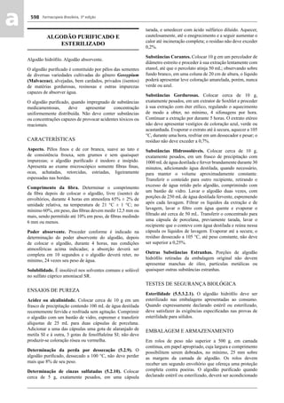 Farmacopeia Brasileira, 5ª edição
aa 598
ALGODÃO PURIFICADO E
ESTERILIZADO
Algodão hidróﬁlo. Algodão absorvente.
O algodão puriﬁcado é constituído por pêlos das sementes
de diversas variedades cultivadas do gênero Gossypium
(Malvaceae), alvejadas, bem cardados, privados (isentos)
de matérias gordurosas, resinosas e outras impurezas
capazes de absorver água.
O algodão puriﬁcado, quando impregnado de substâncias
medicamentosas, deve apresentar concentração
uniformemente distribuída. Não deve conter substâncias
ou concentrações capazes de provocar acidentes tóxicos ou
reacionais.
CARACTERÍSTICAS
Aspecto. Pêlos ﬁnos e de cor branca, suave ao tato e
de consistência frouxa, sem grumos e sem quaisquer
impurezas; o algodão puriﬁcado é inodoro e insípido.
Apresenta ao exame microscópico somente ﬁbras ﬁnas,
ocas, achatadas, retorcidas, estriadas, ligeiramente
espessadas nas bordas.
Comprimento da ﬁbra. Determinar o comprimento
da ﬁbra depois de colocar o algodão, livre (isento) de
envoltórios, durante 4 horas em atmosfera 65% ± 2% de
umidade relativa, na temperatura de 21 °C ± 1 °C; no
mínimo 60%, em peso, das ﬁbras devem medir 12,5 mm ou
mais, sendo permitido até 10% em peso, de ﬁbras medindo
6 mm ou menos.
Poder absorvente. Proceder conforme é indicado na
determinação do poder absorvente do algodão, depois
de colocar o algodão, durante 4 horas, nas condições
atmosféricas acima indicadas; a absorção deverá ser
completa em 10 segundos e o algodão deverá reter, no
mínimo, 24 vezes seu peso de água.
Solubilidade. É insolúvel nos solventes comuns e solúvel
no sulfato cúprico amoniacal SR.
ENSAIOS DE PUREZA
Acidez ou alcalinidade. Colocar cerca de 10 g em um
frasco de precipitação contendo 100 mL de água destilada
recentemente fervida e resfriada sem agitação. Comprimir
o algodão com um bastão de vidro, espremer e transferir
alíquotas de 25 mL para duas cápsulas de porcelana.
Adicionar a uma das cápsulas uma gota de alaranjado de
metila SI e à outra, 3 gotas de fenolftaleína SI; não deve
produzir-se coloração rósea ou vermelha.
Determinação da perda por dessecação (5.2.9). O
algodão puriﬁcado, dessecado a 100 °C, não deve perder
mais que 8% de seu peso.
Determinação de cinzas sulfatadas (5.2.10). Colocar
cerca de 5 g, exatamente pesados, em uma cápsula
tarada, e umedecer com ácido sulfúrico diluído. Aquecer,
cautelosamente, até o enegrecimento e a seguir aumentar o
calor até incineração completa; o resíduo não deve exceder
0,2%.
Substâncias Corantes. Colocar 10 g em um percolador de
diâmetro estreito e proceder à sua extração lentamente com
etanol, até que o percolato atinja 50 mL; observando sobre
fundo branco, em uma coluna de 20 cm de altura, o líquido
poderá apresentar leve coloração amarelada, porém, nunca
verde ou azul.
Substâncias Gordurosas. Colocar cerca de 10 g,
exatamente pesados, em um extrator de Soxhlet e proceder
à sua extração com éter etílico, regulando o aquecimento
de modo a obter, no mínimo, 4 sifonagens por hora.
Continuar a extração por durante 5 horas. O extrato etéreo
não deve apresentar vestígios de coloração azul, verde ou
acastanhada. Evaporar o extrato até à secura, aquecer a 105
°C, durante uma hora, resfriar em um dessecador e pesar; o
resíduo não deve exceder a 0,7%.
Substâncias Hidrossolúveis. Colocar cerca de 10 g,
exatamente pesados, em um frasco de precipitação com
1000 mLde água destilada e ferver brandamente durante 30
minutos, adicionando água destilada, quando necessário,
para manter o volume aproximadamente constante.
Transferir o conteúdo para outro recipiente, retirando o
excesso de água retido pelo algodão, comprimindo com
um bastão de vidro. Lavar o algodão duas vezes, com
porções de 250 mL de água destilada fervente, espremendo
após cada lavagem. Filtrar os líquidos da extração e de
lavagem, lavar o ﬁltro com água quente e evaporar o
ﬁltrado até cerca de 50 mL. Transferir o concentrado para
uma cápsula de porcelana, previamente tarada, lavar o
recipiente que o conteve com água destilada e reúna nessa
cápsula os líquidos de lavagem. Evaporar até a secura; o
resíduo dessecado a 105 °C, até peso constante, não deve
ser superior a 0,25%.
Outras Substâncias Estranhas. Porções de algodão
hidróﬁlo retiradas da embalagem original não devem
apresentar manchas de óleo, partículas metálicas ou
quaisquer outras substâncias estranhas.
TESTES DE SEGURANÇA BIOLÓGICA
Esterilidade (5.5.3.2.1). O algodão hidróﬁlo deve ser
esterilizado nas embalagens apresentadas ao consumo.
Quando expressamente declarado estéril ou esterilizado,
deve satisfazer às exigências especiﬁcadas nas provas de
esterilidade para sólidos.
EMBALAGEM E ARMAZENAMENTO
Em rolos de peso não superior a 500 g, em camada
contínua, em papel apropriado, cuja largura e comprimento
possibilitem serem dobrados, no mínimo, 25 mm sobre
as margens da camada de algodão. Os rolos devem
receber um segundo envoltório que ofereça uma proteção
completa contra poeiras. O algodão puriﬁcado quando
declarado estéril ou esterilizado, deverá ser acondicionado
Volume 2_18_07_11.indd 598Volume 2_18_07_11.indd 598 18/07/2011 09:26:2418/07/2011 09:26:24
 