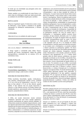 Farmacopeia Brasileira, 5ª edição
aa599
de modo que sua esterilidade seja protegida contra uma
contaminação posterior.
Poderá, também, ser acondicionado de outra forma e em
outros tipos de embalagem, desde que sejam preservadas
as condições de esterilidade exigidas para o produto.
ROTULAGEM
Observar a legislação vigente. O rótulo deve conter o nome
do fabricante, o peso líquido e tratando-se de algodão
impregnado de substâncias medicamentosas, a fórmula
empregada.
CATEGORIA
Adjuvante de uso em unidades de saúde em geral.
ALOE
Aloe vera folium
Aloe vera (L.) Burm.f. - ASPHODELACEAE
A droga vegetal é constituída pelas folhas frescas,
contendo gel incolor, mucilaginoso, obtido das células
parenquimáticas, constituído de, no mínimo, 0,3% de
carboidratos totais.
NOME POPULAR
Babosa.
CARACTERÍSTICAS
Características organolépticas. A droga apresenta sabor
ligeiramente amargo, sendo incolor e inodora.
DESCRIÇÃO MACROSCÓPICA
Folhas suculentas, lanceoladas, agudas, verde-glaucas,
com manchas esbranquiçadas quando jovens, medindo
de 15 cm a 60 cm de comprimento e cerca de 7 cm na
base na face adaxial e 10 cm na face abaxial, quando
adultas. A face adaxial vista em secção transversal, é
côncava e a face abaxial convexa. Os bordos foliares são
dentado-espinhosos, apresentando acúleos esbranquiçados
pequenos, perpendiculares à lâmina.
DESCRIÇÃO MICROSCÓPICA
A folha, em secção transversal, mostra estrutura
isobilateral. Apresenta uma única camada epidérmica,
recoberta externamente de espessa cutícula ondulada. As
células desta camada são achatadas tangencialmente, sendo
que algumas apresentam maior comprimento do que altura,
enquantoqueemoutrasestesparâmetrosseaproximam.Em
vista frontal, as células mostram-se redondo-poligonais. A
folha é anﬁestomática e os estômatos numerosos, do tipo
tetracítico, dispondo-se ao mesmo nível das demais células
epidérmicas, com cutícula mostrando uma leve projeção na
região do ostíolo. A câmara subestomática possui tamanho
correspondente a uma ou duas camadas de células do
clorênquima. A secção transversal da lâmina foliar mostra
duas zonas distintas, a mais externa verde e a mais interna
incolor e mucilaginosa. Abaixo da epiderme pode ocorrer
uma primeira camada distinta de células clorenquimáticas,
em forma de paliçada, e várias camadas (13 a 18) de
células clorenquimáticas, arredondadas ou irregularmente
poliédricas (poligonais), ricas em cloroplastídeos e amido,
além de idioblastos contendo feixes de ráﬁdes de oxalato
de cálcio. Frequentemente não se observa distinção de
forma entre as camadas do clorênquima. A quantidade de
cloroplastídeos e de amido diminui nas células próximas
ao parênquima aquífero. Na zona de contato entre o
clorênquima e o parênquima aqüífero ocorrem feixes
vasculares, do tipo colateral, alternados com 3 a 5 células
do clorênquima. Na região da margem foliar este número
de células clorenquimáticas pode ser maior. Os feixes
vasculares dispõem-se em linha paralela à epiderme
e são separados dela por 10 a 16 camadas de células
clorenquimáticas.Aporção superior de cada feixe encontra-
se em contato com o clorênquima e as porções mediana
e inferior penetram no parênquima aqüífero. Os feixes
vasculares são envolvidos por uma bainha parenquimática
formada por células pequenas, hexagonais, contendo
amido. Internamente a esta camada e próximo ao ﬂoema,
encontra-se uma agrupamento de 3 a 5 células muito
grandes, além de outras menores, poliédricas, um pouco
alongadas em direção ao eixo da folha, e de paredes ﬁnas,
chamadas células aloéticas ou tecido aloífero, repletas de
látex amarelo, viscoso, denominado de líquido aloético ou
suco de aloe. No momento em que a folha é seccionada
transversalmente há o extravasamento do líquido aloético
proveniente de cada feixe. O ﬂoema é externo e pouco
desenvolvido, e o xilema é formado por 2 a 4 elementos
traqueais com algumas ﬁbras. No bordo da lâmina algumas
células podem apresentar paredes mais espessadas. O
parênquima fundamental é do tipo aqüífero, ocupando
geralmente 75% da espessura da lâmina, sendo formado
por células muito grandes em relação às do clorênquima,
incolores, de paredes ﬁnas, cheias de mucilagem, dispostas
perpendicularmente à epiderme. Células com ráﬁdes de
oxalato de cálcio também ocorrem neste parênquima.
IDENTIFICAÇÃO
Proceder conforme descrito em Cromatograﬁa em camada
delgada (5.2.17.1), utilizando cromatoplaca de sílica-gel
GF254
, com espessura de 250 mm, como fase estacionária,
e mistura de tolueno e acetato de etila (90:10), como fase
móvel.Aplicar, separadamente, à placa, em forma de barra,
20 μL da Solução (1) e 10 μL da Solução (2) recentemente
preparadas, descritas a seguir.
Solução (1): transferir 2 mL de gel líquido de aloe para
balão volumétrico de 5 mL, completar o volume com
metanol e aquecer em banho-maria (60 °C) sob agitação
durante 10 minutos.
Solução (2): dissolver 2 mg de β-sitosterol SQR em 1 mL
de metanol.
Volume 2_18_07_11.indd 599Volume 2_18_07_11.indd 599 18/07/2011 09:26:2518/07/2011 09:26:25
 