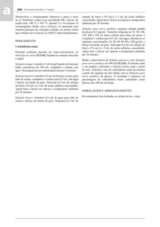 Farmacopeia Brasileira, 5ª edição
aa 600
Desenvolver o cromatograma. Remover a placa e secar
ao ar. Nebulizar a placa com anisaldeído SR e deixar em
estufa entre 100 °C e 105 °C, durante 5 a 10 minutos. O
cromatograma obtido com a Solução (1) apresenta uma
mancha principal de coloração azulada, na mesma altura
que a obtida com a Solução (2), (Rf 0,31 aproximadamente).
DOSEAMENTO
Carboidratos totais
Proceder conforme descrito em Espectrofotometria de
absorção no visível (5.2.14). Preparar as soluções descritas
a seguir.
Solução estoque: transferir 3 mL de gel líquido de aloe para
balão volumétrico de 100 mL, completar o volume com
água. Homogeneizar por turbolização durante 5 minutos.
Solução amostra: transferir 0,2 mLda Solução estoque para
tubo de ensaio, completar o volume para 0,5 mL com água
e deixar em banho de gelo. Adicionar 0,5 mL de solução
de fenol a 5% (p/v) e 2 mL de ácido sulfúrico concentrado.
Agitar bem e deixar em repouso a temperatura ambiente
por 30 minutos.
Solução branco: transferir 0,5 mL de água para tubo de
ensaio e deixar em banho de gelo. Adicionar 0,5 mL de
solução de fenol a 5% (p/v) e 2 mL de ácido sulfúrico
concentrado.Agitar bem e deixar em repouso a temperatura
ambiente por 30 minutos.
Soluções para curva analítica: preparar solução padrão
de glicose 0,2 mg/mL. Transferir alíquotas de 25, 50, 100,
150, 200 e 250 μL desta solução para tubos de ensaio e
completar o volume para 0,5 mL com água, obtendo-se as
seguintes concentrações 10; 20; 40; 60; 80 e 100 μg/mL, e
deixar em banho de gelo. Adicionar 0,5 mL de solução de
fenol a 5% (p/v) e 2 mL de ácido sulfúrico concentrado.
Agitar bem e deixar em repouso a temperatura ambiente
por 30 minutos.
Medir a absorvância da Solução amostra e das Soluções
para curva analítica em 490 nm (5.2.14), 30 minutos após
o seu preparo, utilizando a Solução branco para o ajuste
do zero. Calcular o teor de carboidratos totais da amostra
a partir da equação da reta obtida com as Soluções para
curva analítica da glicose. O resultado é expresso em
percentagem de carboidratos totais, calculados como
glicose, por 100 mL de droga.
EMBALAGEM E ARMAZENAMENTO
Em recipientes bem fechados, ao abrigo da luz e calor.
Volume 2_18_07_11.indd 600Volume 2_18_07_11.indd 600 18/07/2011 09:26:2518/07/2011 09:26:25
 