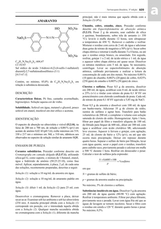 Farmacopeia Brasileira, 5ª edição
aa609
AMARANTO
C20
H11
N2
Na3
O10
S3
; 604,47
CI 16185
Sal sódico do ácido 3-hidroxi-4-[2-(4-sulfo-1-naftalenil)
diazenil]-2,7-naftalenodissulfônico (3:1)
[915-67-3]
Contém, no mínimo, 85,0% de C20
H11
N2
Na3
O10
S3
em
relação à substância dessecada.
DESCRIÇÃO
Características físicas. Pó ﬁno, castanho avermelhado,
higroscópico. Solução aquosa cor de vinho.
Solubilidade. Solúvel em água, metanol e glicerol, pouco
solúvel em etanol, insolúvel em éter etílico e acetona.
IDENTIFICAÇÃO
O espectro de absorção no ultravioleta e visível (5.2.14), na
faixa de 200 nm a 700 nm, de solução a 0,001% (p/v) em
acetato de amônio 0,02 M (pH 5,6), exibe máximos em 519,
330 e 217 nm e mínimos em 360, e 310 nm, idênticos aos
observados no espectro de solução similar de amaranto SQR.
ENSAIOS DE PUREZA
Corantes subsidiários. Proceder conforme descrito em
Cromatograﬁa em camada delgada (5.2.17.1), utilizando
sílica-gel G, como suporte, e mistura de 1-butanol, etanol,
água e hidróxido de amônio (50:25:25:10), como fase
móvel. Aplicar, separadamente, à placa, 2 μL de cada uma
das soluções, recentemente preparadas, descritas a seguir.
Solução (1): solução a 10 mg/mL da amostra em água.
Solução (2): solução a 10 mg/mL de amaranto padrão em
água.
Solução (3): diluir 1 mL da Solução (2) para 25 mL com
água.
Desenvolver o cromatograma. Remover a placa, deixar
secar ao ar. Examinar sob luz ambiente e sob luz ultravioleta
(254 nm). A mancha principal obtida com a Solução (1)
corresponde em posição, cor e intensidade àquela obtida
com a Solução (2). Qualquer mancha secundária obtida
no cromatograma com a Solução (1), diferente da mancha
principal, não é mais intensa que aquela obtida com a
Solução (3) (4%).
Chumbo, cobre, estanho, zinco. Proceder conforme
descrito em Espectrofotometria de absorção atômica
(5.2.13). Pesar 2 g da amostra, usar cadinho de sílica
e queimar, brandamente, sobre tela de amianto (± 350
°C); levá-lo à muﬂa durante 12 horas, sem ultrapassar
a temperatura de 450 °C. Remover o cadinho e resfriar.
Misturar o resíduo com cerca de 2 mL de água e adicionar
duas gotas de nitrato de magnésio a 50% (p/v). Secar sobre
chapa elétrica e retornar à muﬂa durante 3 a 4 horas, ou até
que o resíduo esteja branco, ou amarelado. Em seguida,
resfriar, gotejar 1 a 2 mL de ácido nítrico e 1 mL de água
e aquecer sobre chapa elétrica até quase secar. Dissolver
os nitratos metálicos com 5 mL de água. Se necessário,
centrifugar. Levar ao espectrofotômetro de absorção
atômica, calibrado previamente e realizar a leitura da
concentração de cada um dos metais. No máximo 0,001%
(10 ppm) de chumbo, 0,002% (20 ppm) de cobre, 0,025%
(250 ppm) de estanho e 0,005% (50 ppm) de zinco.
Cloretos e sulfatos. Pesar 0,5 g da amostra, dissolver
em 200 mL de água, acidiﬁcar com 8 mL de ácido nítrico
a 25% (v/v) e titular com nitrato de prata 0,1 M SV em
potenciômetro com eletrodo combinado de prata. Cada mL
de nitrato de prata 0,1 M SV equivale a 5,85 mg de NaCl.
Pesar 0,5 g da amostra e dissolver com 100 mL de água
em banho-maria. Adicionar 35 g de cloreto de sódio,
isentos de sulfatos e agitar bem. Transferir para balão
volumétrico de 200 mL e completar o volume com solução
saturada de cloreto de sódio. Homogeneizar. Após 1 hora,
ﬁltrar por papel de ﬁltro e transferir alíquota de 100 mL
do ﬁltrado para béquer de 600 mL, diluir até 300 mL com
água e acidiﬁcar com ácido clorídrico SR, adicionando
leve excesso. Aquecer à fervura e gotejar, com agitação,
25 mL de cloreto de bário a 12% (p/v), ou até que não
ocorra mais precipitação. Deixar em repouso durante
quatro horas. Separar o sulfato de bário por ﬁltração, lavar
com água quente, secar o papel com o resíduo, transferir
para cadinho seco, previamente pesado e calcinar em muﬂa
a 500 °C durante 1 hora. Resfriar em dessecador e pesar.
Calcular o teor de sulfatos pela expressão:
em que
N = gramas de sulfato de bário;
p = gramas da amostra usados na precipitação.
No máximo, 5% de cloretos e sulfatos.
Substâncias insolúveis em água. Dissolver 5 g da amostra
em 200 mL de água quente (80-90 °C) com agitação.
Resfriar à temperatura ambiente. Filtrar por placa ﬁltrante,
previamente seca e pesada. Lavar com água fria até que as
águas de lavagem se tornem incolores. Secar o ﬁltro com
o resíduo em estufa a 120 °C durante quatro horas e pesar.
No máximo, 0,5%.
Volume 2_18_07_11.indd 609Volume 2_18_07_11.indd 609 18/07/2011 09:26:2718/07/2011 09:26:27
 