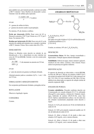 Farmacopeia Brasileira, 5ª edição
aa611
para cadinho seco, previamente pesado e calcinar em muﬂa
a 500 °C durante 1 hora. Resfriar em dessecador e pesar.
Calcular o teor de sulfatos pela expressão:
em que
N = gramas de sulfato de bário;
p = gramas da amostra usados na precipitação;
No máximo, 2% de cloretos e sulfatos.
Perda por dessecação (5.2.9). Pesar cerca de 0,5 g.
Dessecar a amostra a 120 °C por 4 horas ou a 135 °C por 3
horas. No máximo 20%.
Resíduo por incineração (5.2.10). Pesar cerca de 0,1 g da
amostra em cadinho previamente seco e pesado e incinerar
a 800 °C durante 2 horas. Deve conter entre 40 e 55%.
DOSEAMENTO
Efetuar as diluições como descrito no método A. em
Identiﬁcação, e ler a absorvância no pico máximo em
cerca de 519 nm (5.2.14). Calcular o teor do corante pela
expressão:
= % de amaranto na amostra em 519 nm
em que
p = peso da amostra em gramas na diluição efetuada.
Alternativamente pode-se considerar A(1%, 1 cm) = 436
em 519 nm.
EMBALAGEM E ARMAZENAMENTO
Em recipientes perfeitamente fechados, protegidos da luz.
ROTULAGEM
Observar a legislação vigente.
CATEGORIA
Corante.
AMARELO CREPÚSCULO
C16
H10
N2
Na2
O7
S2
; 452,37
CI 15985
Sal sódico do ácido 6-hidroxi-5-[2-(4-sulfofenil)diazenil]-
2-naftalenossulfônico (2:1)
[2783-94-0]
Contém, no mínimo, 85% de C16
H10
N2
Na2
O7
S2
.
DESCRIÇÃO
Características físicas. Pó ﬁno, laranja avermelhado e
higroscópico. Solução aquosa amarelo-alaranjada
Solubilidade. Solúvel em água, etanol, metanol e glicerol,
insolúvel em éter etílico, acetona e óleo mineral. Pouco
estável em presença de agentes redutores
IDENTIFICAÇÃO
O espectro de absorção no ultravioleta e visível (5.2.14),
na faixa de 200 nm a 700 nm, de solução a 0,001% (p/v)
em acetato de amônio 0,02 M (pH 5,6), exibe máximos em
481, 312, 234 e 211 nm e mínimos em 348, 286 e 218 nm,
idênticos aos observados no espectro de solução similar de
amarelo crepúsculo SQR.
ENSAIOS DE PUREZA
Corantes subsidiários. Proceder conforme descrito em
Cromatograﬁa em camada delgada (V.2.17.1), utilizando
sílica-gel G, como suporte, e mistura de 1-butanol, etanol,
água, hidróxido de amônio (50:25:25:10), como fase
móvel. Aplicar, separadamente a placa, 2 μL de cada uma
das soluções recentemente preparadas como descrito a
seguir:
Solução (1): 0,25 g de amostra em 10 mL de hidróxido de
sódio 0,5 M.
Solução (2): 0,05 g de amarelo crepúsculo padrão em 10
mL de hidróxido de sódio 0,5 M.
Solução (3): diluir a Solução (2) de modo a obter uma
solução a 0,25 mg/mL, com o mesmo diluente.
Solução (4): diluir a Solução (1) de modo a obter uma
solução a 1,25 mg/mL, com o mesmo diluente.
Volume 2_18_07_11.indd 611Volume 2_18_07_11.indd 611 18/07/2011 09:26:2718/07/2011 09:26:27
 