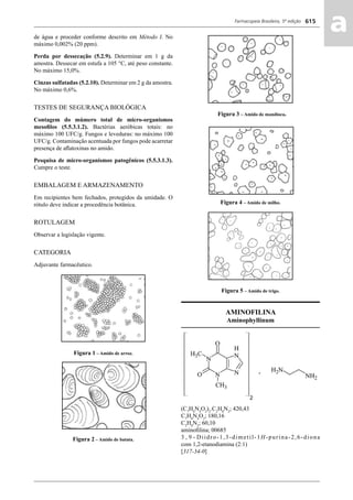 Farmacopeia Brasileira, 5ª edição
aa615
de água e proceder conforme descrito em Método I. No
máximo 0,002% (20 ppm).
Perda por dessecação (5.2.9). Determinar em 1 g da
amostra. Dessecar em estufa a 105 °C, até peso constante.
No máximo 15,0%.
Cinzas sulfatadas (5.2.10). Determinar em 2 g da amostra.
No máximo 0,6%.
TESTES DE SEGURANÇA BIOLÓGICA
Contagem do múmero total de micro-organismos
mesoﬁlos (5.5.3.1.2). Bactérias aeróbicas totais: no
máximo 100 UFC/g. Fungos e leveduras: no máximo 100
UFC/g. Contaminação acentuada por fungos pode acarretar
presença de aﬂatoxinas no amido.
Pesquisa de micro-organismos patogênicos (5.5.3.1.3).
Cumpre o teste.
EMBALAGEM E ARMAZENAMENTO
Em recipientes bem fechados, protegidos da umidade. O
rótulo deve indicar a procedência botânica.
ROTULAGEM
Observar a legislação vigente.
CATEGORIA
Adjuvante farmacêutico.
Figura 1 – Amido de arroz.
Figura 2 – Amido de batata.
Figura 3 – Amido de mandioca.
Figura 4 – Amido de milho.
Figura 5 – Amido de trigo.
AMINOFILINA
Aminophyllinum
(C7
H8
N4
O2
)2
.C2
H8
N2
; 420,43
C7
H8
N4
O2
; 180,16
C2
H8
N2
; 60,10
aminoﬁlina; 00685
3 , 9 - Diidro-1,3-dimetil-1H-purina-2,6-diona
com 1,2-etanodiamina (2:1)
[317-34-0]
Volume 2_18_07_11.indd 615Volume 2_18_07_11.indd 615 18/07/2011 09:26:2718/07/2011 09:26:27
 