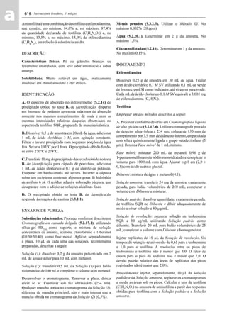 Farmacopeia Brasileira, 5ª edição
aa 616
Aminoﬁlinaéumacombinaçãodeteoﬁlinaeetilenodiamina,
que contém, no mínimo, 84,0% e, no máximo, 87,4%
da quantidade declarada de teoﬁlina (C7
H8
N4
O2
) e, no
mínimo, 13,5% e, no máximo, 15,0% de etilenodiamina
(C2
H8
N2
), em relação à substância anidra.
DESCRIÇÃO
Características físicas. Pó ou grânulos brancos ou
levemente amarelados, com leve odor amoniacal e sabor
amargo.
Solubilidade. Muito solúvel em água, praticamente
insolúvel em etanol absoluto e éter etílico.
IDENTIFICAÇÃO
A. O espectro de absorção no infravermelho (5.2.14) do
precipitado obtido no teste B. de Identiﬁcação, disperso
em brometo de potássio apresenta máximos de absorção
somente nos mesmos comprimentos de onda e com as
mesmas intensidades relativas daqueles observados no
espectro da teoﬁlina SQR, preparada de maneira idêntica.
B. Dissolver 0,5 g de amostra em 20 mL de água, adicionar
1 mL de ácido clorídrico 3 M, com agitação constante.
Filtrar e lavar o precipitado com pequenas porções de água
fria. Secar a 105°C por 1 hora. O precipitado obtido funde-
se entre 270°C e 274°C.
C.Transferir 10 mg do precipitado dessecado obtido no teste
B. de Identiﬁcação para cápsula de porcelana, adicionar
1 mL de ácido clorídrico e 0,1 g de cloreto de potássio.
Evaporar em banho-maria até secura. Inverter a cápsula
sobre um recipiente contendo algumas gotas de hidróxido
de amônio 6 M. O resíduo adquire coloração púrpura, que
desaparece com a adição de soluções alcalinas ﬁxas.
D. O precipitado obtido no teste B. de Identiﬁcação
responde às reações de xantina (5.3.1.1).
ENSAIOS DE PUREZA
Substâncias relacionadas. Proceder conforme descrito em
Cromatograﬁa em camada delgada (5.2.17.1), utilizando
sílica-gel HF254,
como suporte, e mistura de solução
concentrada de amônia, acetona, clorofórmio e 1-butanol
(10:30:30:40), como fase móvel. Aplicar, separadamente
à placa, 10 μL de cada uma das soluções, recentemente
preparadas, descritas a seguir.
Solução (1): dissolver 0,2 g da amostra pulverizada em 2
mL de água e diluir para 10 mL com metanol.
Solução (2): transferir 0,5 mL da Solução (1) para balão
volumétrico de 100 mLe completar o volume com metanol.
Desenvolver o cromatograma. Remover a placa, deixar
secar ao ar. Examinar sob luz ultravioleta (254 nm).
Qualquer mancha obtida no cromatograma da Solução (1),
diferente da mancha principal, não é mais intensa que a
mancha obtida no cromatograma da Solução (2) (0,5%).
Metais pesados (5.3.2.3). Utilizar o Método III. No
máximo 0,002% (20 ppm)
Água (5.2.20.1). Determinar em 2 g da amostra. No
máximo 1,5%.
Cinzas sulfatadas (5.2.10). Determinar em 1 g da amostra.
No máximo 0,15%.
DOSEAMENTO
Etilenodiamina
Dissolver 0,25 g de amostra em 30 mL de água. Titular
com ácido clorídrico 0,1 M SV utilizando 0,1 mL de verde
de bromocresol SI como indicador, até viragem para verde.
Cada mL de ácido clorídrico 0,1 M SV equivale a 3,005 mg
de etilenodiamina (C2
H8
N2
).
Teoﬁlina
Empregar um dos métodos descritos a seguir.
A. Proceder conforme descrito em Cromatograﬁa a líquido
de alta eﬁciência (5.2.17.4). Utilizar cromatógrafo provido
de detector ultravioleta a 254 nm; coluna de 150 mm de
comprimento por 3,9 mm de diâmetro interno, empacotada
com sílica quimicamente ligada a grupo octadecilsilano (5
μm); ﬂuxo da Fase móvel de 1 mL/minuto.
Fase móvel: misturar 200 mL de metanol, 0,96 g de
1-pentanossulfonato de sódio monoidratado e completar o
volume para 1000 mL com água. Ajustar o pH em (2,9 ±
0,1) com ácido acético glacial.
Diluente: mistura de água e metanol (4:1).
Solução amostra: transferir 24 mg da amostra, exatamente
pesada, para balão volumétrico de 250 mL, completar o
volume com Diluente e misturar.
Solução padrão: dissolver quantidade, exatamente pesada,
de teoﬁlina SQR no Diluente e diluir adequadamente de
modo a obter solução a 80 μg/mL.
Solução de resolução: preparar solução de teobromina
SQR a 80 μg/mL utilizando Solução padrão como
diluente. Transferir 20 mL para balão volumétrico de 25
mL, completar o volume com Diluente e homogeneizar.
Injetar replicatas de 10 μL da Solução de resolução. Os
tempos de retenção relativos são de 0,65 para a teobromina
e 1,0 para a teoﬁlina. A resolução entre os picos de
teobromina e teoﬁlina não é menor que 3,0. O fator de
cauda para o pico da teoﬁlina não é maior que 2,0. O
desvio padrão relativo das áreas de replicatas dos picos
registrados não é maior que 2,0%.
Procedimento: injetar, separadamente, 10 μL da Solução
padrão e da Solução amostra, registrar os cromatogramas
e medir as áreas sob os picos. Calcular o teor de teoﬁlina
(C7
H8
N4
O2
) na amostra de aminoﬁlina a partir das respostas
obtidas para teoﬁlina com a Solução padrão e a Solução
amostra.
Volume 2_18_07_11.indd 616Volume 2_18_07_11.indd 616 18/07/2011 09:26:2818/07/2011 09:26:28
 