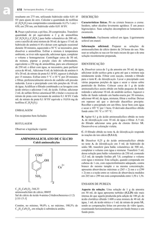 Farmacopeia Brasileira, 5ª edição
aa 618
resultante em 275 nm, utilizando hidróxido sódio 0,01 M
SV para ajuste do zero. Calcular a quantidade de teoﬁlina
(C7
H8
N4
O2
) nos comprimidos considerando A (1% 1 cm) =
650, em 250 nm, em hidróxido sódio 0,01 M SV.
B. Pesar e pulverizar, a pó ﬁno, 20 comprimidos. Transferir
quantidade de pó equivalente a 2 g de aminoﬁlina
[(C7
H8
N4
O2
)2
.C2
H8
N2
] para balão volumétrico de 200 mL,
com o auxílio de uma mistura de 50 mL de água e 15 mL de
hidróxido de amônio 6 M e deixar com agitação ocasional
durante 30 minutos, aquecendo a 50 °C se necessário, para
dissolver a aminoﬁlina. Esfriar a mistura à temperatura
ambiente, se tiver sido aquecida, adicionar água, completar
o volume e homogeneizar. Centrifugar cerca de 50 mL
da mistura, pipetar a porção clara do sobrenadante,
equivalente a 250 mg de aminoﬁlina, para um erlenmeyer
de 250 mL e diluir com água, se necessário, para perfazer
cerca de 40 mL. Adicionar 8 mL de hidróxido de amônio 6
M e 20 mL de nitrato de prata 0,1 M SV, aquecer à ebulição
por 15 minutos. Esfriar entre 5 °C e 10 °C por 20 minutos
e ﬁltrar, preferencialmente através de cadinho sob pressão
reduzida. Lavar o precipitado com três porções de 10 mL
de água. Acidiﬁcar o ﬁltrado combinado e as lavagens com
ácido nítrico e adicionar 3 mL do ácido. Esfriar, adicionar
2 mL de sulfato férrico amoniacal SR e titular o excesso de
nitrato de prata com tiocianato de amônio 0,1 M SV. Cada
mL de nitrato de prata 0,1 M SV equivale a 18,016 mg de
teoﬁlina (C7
H8
N4
O2
).
EMBALAGEM
Em recipientes bem fechados
ROTULAGEM
Observar a legislação vigente
AMINOSSALICILATO DE CÁLCIO
Calcii aminosalicylas
C14
H12
CaN2
O6
; 344,33
aminossalicilato de cálcio; 00695
Sal de cálcio do ácido 4-amino-2-hidroxibenzoico (1:2)
[133-15-3]
Contém, no mínimo, 98,0% e, no máximo, 100,5% de
C14
H12
CaN2
O6
, em relação à substância anidra.
DESCRIÇÃO
Características físicas. Pó ou cristais brancos a creme.
Inodoro, sabor alcalino levemente agridoce. É um pouco
higroscópico. Suas soluções decompõem-se lentamente e
escurecem.
Solubilidade. Facilmente solúvel em água. Ligeiramente
solúvel em etanol.
Informação adicional. Preparar as soluções de
aminossalicilato de cálcio dentro de 24 horas do uso. Não
usar as soluções se sua cor for mais escura do que a de uma
solução recentemente preparada.
IDENTIFICAÇÃO
A. Dissolver cerca de 3 g da amostra em 50 mL de água,
adicionar ácido acético gota a gota até que a mistura seja
nitidamente ácida. Filtrar com sucção, retendo o ﬁltrado
para o teste C. de Identiﬁcação. Lavar o precipitado com
várias pequenas porções de água e secar a vácuo sobre
pentóxido de fósforo. Colocar cerca de 1 g do ácido
aminossalicílico assim obtido em balão pequeno de fundo
redondo e adicionar 10 mL de anidrido acético. Aquecer o
balão de fundo redondo em banho-maria por 30 minutos,
adicionar 40 mL de água, misturar, ﬁltrar e resfriar. Deixar
em repouso até que o derivado diacetílico precipite.
Recolher o precipitado em um ﬁltro, lavar bem com água
e secar a 105 °C por 1 hora. O derivado diacetílico obtido
funde entre 191 °C e 197 °C.
B. Agitar 0,1 g do ácido aminossalicílico obtido no teste
A. de Identiﬁcação com 10 mL de água e ﬁltrar. A 5 mL
do ﬁltrado adicionar uma gota de cloreto férrico SR.
Desenvolve-se coloração violeta.
C. O ﬁltrado obtido no teste A. de Identiﬁcação responde
às reações do íon cálcio (5.3.1.1).
D. Dissolver 0,25 g do ácido aminossalicílico obtido
no teste A. de Identiﬁcação em 3 mL de hidróxido de
sódio SR, transferir para balão volumétrico de 500 mL,
completar o volume com água e misturar. Transferir 5 mL
dessa solução para balão volumétrico de 250 mL contendo
12,5 mL de tampão fosfato pH 7,0, completar o volume
com água e misturar. Esta solução, quando comparada em
cubetas de 1 cm, com espectrofotômetro adequado, contra
branco do mesmo tampão e na mesma concentração,
apresenta absorvâncias máximas a (265 ± 2) nm e a (299
± 2) nm e a razão entre os valores de absorvância medidos
em 265 nm e 299 nm está compreendida entre 1,50 e 1,56.
ENSAIOS DE PUREZA
Aspecto da solução. Uma solução de 1 g da amostra
em 50 mL de água apresenta turbidez (5.2.25) não mais
intensa do que aquela produzida pela adição de 100 μL de
ácido clorídrico diluído 1:600 a uma mistura de 48 mL de
água, 1 mL de ácido nítrico e 1 mL de nitrato de prata SR,
sendo as comparações feitas em provetas de vidro iguais,
examinando horizontalmente contra um fundo branco e um
fundo preto.
Volume 2_18_07_11.indd 618Volume 2_18_07_11.indd 618 18/07/2011 09:26:2818/07/2011 09:26:28
 