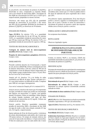 Farmacopeia Brasileira, 5ª edição
aa 620
(C16
H19
N3
O5
S) e de clavulanato de potássio (C8
H8
KNO5
)
dissolvidas no meio, comparando as respostas obtidas
com as da solução de amoxicilina SQR e clavulanato de
lítio SQR nas concentrações de 0,05% (p/v) e 0,02% (p/v)
respectivamente, preparadas no mesmo solvente.
Tolerância: não menos que 85% (Q) da quantidade
declarada de amoxicilina (C16
H19
N3
O5
S) e não menos
que 80% (Q) da quantidade declarada de clavulanato de
potássio (C8
H8
KNO5
) se dissolvem em 30 minutos.
ENSAIOS DE PUREZA
Água (5.2.20.1). No máximo 7,5%, se a quantidade
rotulada de amoxicilina for de até 250 mg. No máximo
10,0%, se a quantidade rotulada de amoxicilina for maior
que 250 mg e menor que 500 mg. No máximo 11,0%, se a
quantidade rotulada de amoxicilina for superior a 500 mg.
TESTES DE SEGURANÇA BIOLÓGICA
Contagem do número total de micro-organismos
mesoﬁlos (5.5.3.1.2). Cumpre o teste.
Pesquisa de micro-organismos patogênicos (5.5.3.1.3).
Cumpre o teste.
DOSEAMENTO
Proceder conforme descrito em Cromatograﬁa a líquido
de alta eﬁciência (5.2.17.4). Utilizar cromatógrafo provido
de detector ultravioleta a 220 nm; coluna de 300 mm de
comprimento e 4 mm de diâmetro interno empacotada com
sílica ligada a grupo octadecilsilano (3μm a 10 μm); ﬂuxo
da Fase móvel de 2,0 mL/minuto.
Tampão pH 4,4: dissolver 7,8 g de fosfato de sódio
monobásico em 900 mL de água. Ajustar o pH para 4,4 ±
0,1 com ácido fosfórico ou hidróxido de sódio. Completar
para 1000 mL com água e homogeneizar.
Fase móvel: mistura de Tampão pH 4,4 e metanol (95:5)
Solução amostra: dissolver não menos que 10 comprimidos
em água, em balão de volume que resulte em concentração
não superior, em amoxicilina, a 3 mg/mL, com agitação
durante 30 minutos. Filtrar ou centrifugar e diluir alíquota
da solução límpida resultante, com água, até obter
concentração de amoxicilina em 0,5 mg/mL. Utilizar esta
solução em até uma hora.
Solução padrão: Dissolver quantidades exatamente
pesadas de amoxicilina SQR e clavulanato de lítio SQR
em água de modo a obter uma solução contendo 0,5 mg/
mL e 0,2 mg/mL, respectivamente.
Injetar replicatas de 20 μL da Solução padrão. A eﬁciência
da coluna, determinada para cada analito, não é menor que
550 pratos teóricos. Os tempos de retenção relativos são
cerca de 0,5 para ácido clavulânico e 1,0 para amoxicilina.
O fator de cauda para o pico de cada analito não é maior
que 1,5. A resolução entre os picos de amoxicilina e ácido
clavulânico não é menor que 3,5. O desvio padrão relativo
das áreas de replicatas dos picos registrados não é maior
que 2,0%.
Procedimento: injetar, separadamente, 20 μL das Soluções
padrão e amostra, registrar os cromatogramas e medir as
áreas sob os picos. Calcular os teores de amoxicilina e
clavulanato de potássio na amostra a partir das respostas
obtidas com as Soluções padrão e amostra.
EMBALAGEM E ARMAZENAMENTO
Em recipientes bem fechados.
ROTULAGEM
Observar a legislação vigente.
AMOXICILINA E CLAVULANATO
DE POTÁSSIO PÓ PARA SOLUÇÃO
INJETÁVEL
Contém, no mínimo, 90,0% e, no máximo, 120,0% das
quantidades declaradas de amoxicilina (C16
H19
N3
O5
S) e de
clavulanato de potássio (C8
H8
KNO5
).
IDENTIFICAÇÃO
Ostemposderetençãodospicosprincipaisdocromatograma
da Solução amostra, obtida em Doseamento, correspondem
àqueles dos picos principais da Solução padrão.
CARACTERÍSTICAS
Determinação de peso (5.1.1). Cumpre o teste.
Determinação de volume (5.1.2). Cumpre o teste.
Determinar na solução injetável reconstituída conforme
indicado no rótulo.
Uniformidade de doses unitárias (5.1.6). Cumpre o teste.
ENSAIOS DE PUREZA
pH (5.2.19). 8,0 a 10,0. Determinar na solução reconstituída
contendo o equivalente a 10% (p/v) de amoxicilina.
Água (5.2.20.1). Determinar em 0,5 g. No máximo 3,5%.
TESTES DE SEGURANÇA BIOLÓGICA
Esterilidade (5.5.3.2.1). Cumpre o teste.
Endotoxinas bacterianas (5.5.2.2). Dissolver o conteúdo
do frasco ampola em Água para reagente LAL de modo a
obter uma solução a 10 mg/mL de amoxicilina. No máximo
2,5 UE/mL desta solução.
Volume 2_18_07_11.indd 620Volume 2_18_07_11.indd 620 18/07/2011 09:26:2818/07/2011 09:26:28
 
