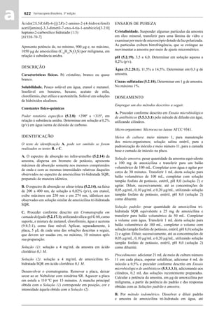 Farmacopeia Brasileira, 5ª edição
aa 622
Ácido(2S,5R,6R)-6-[[(2R)-2-amino-2-(4-hidroxifenil)
acetil]amino]-3,3-dimetil-7-oxo-4-tia-1-azabiciclo[3.2.0]
heptano-2-carboxílico hidratado (1:3)
[61336-70-7]
Apresenta potência de, no mínimo, 900 μg e, no máximo,
1050 μg de amoxicilina (C16
H19
N3
O5
S) por miligrama, em
relação à substância anidra.
DESCRIÇÃO
Características físicas. Pó cristalino, branco ou quase
branco.
Solubilidade. Pouco solúvel em água, etanol e metanol.
Insolúvel em benzeno, hexano, acetato de etila,
clorofórmio, éter etílico e acetonitrila. Solúvel em soluções
de hidróxidos alcalinos.
Constantes físico-químicas
Poder rotatório especíﬁco (5.2.8): +290º a +315º, em
relação à substância anidra. Determinar em solução a 0,2%
(p/v) em água isenta de dióxido de carbono.
IDENTIFICAÇÃO
O teste de identiﬁcação A. pode ser omitido se forem
realizados os testes B. e C.
A. O espectro de absorção no infravermelho (5.2.14) da
amostra, dispersa em brometo de potássio, apresenta
máximos de absorção somente nos mesmos comprimidos
de onda e com as mesmas intensidades relativas daqueles
observados no espectro de amoxicilina tri-hidratada SQR,
preparado de maneira idêntica.
B. O espectro de absorção no ultravioleta (5.2.14), na faixa
de 200 a 400 nm, de solução a 0,02% (p/v), em etanol,
exibe máximos em 230 nm e em 274 nm, idênticos aos
observados em solução similar de amoxicilina tri-hidratada
SQR.
C. Proceder conforme descrito em Cromatograﬁa em
camadadelgada(5.2.17.1),utilizandosílica-gelG60,como
suporte, e mistura de metanol, clorofórmio, água e acetona
(9:8:3:1), como fase móvel. Aplicar, separadamente, à
placa, 5 μL de cada uma das soluções descritas a seguir,
que devem ser usadas em, no máximo, 10 minutos após
sua preparação:
Solução (1): solução a 4 mg/mL da amostra em ácido
clorídrico 0,1 M.
Solução (2): solução a 4 mg/mL de amoxicilina tri-
hidratada SQR em ácido clorídrico 0,1 M.
Desenvolver o cromatograma. Remover a placa, deixar
secar ao ar. Nebulizar com ninidrina SR. Aquecer a placa
em estufa a 110 ºC por 15 minutos. A mancha principal
obtida com a Solução (1) corresponde em posição, cor e
intensidade àquela obtida com a Solução (2).
ENSAIOS DE PUREZA
Cristalinidade. Suspender algumas partículas da amostra
em óleo mineral, transferir para uma lâmina de vidro e
examinarpormeiodemicroscópiodotadodeluzpolarizada.
As partículas exibem birrefringência, que se extingue ao
movimentar a amostra por meio de ajuste micrométrico.
pH (5.2.19). 3,5 a 6,0. Determinar em solução aquosa a
0,2% (p/v).
Água (5.2.20.1). 11,5% a 14,5%. Determinar em 0,3 g de
amostra.
Cinzas sulfatadas (5.2.10). Determinar em 1 g de amostra.
No máximo 1%.
DOSEAMENTO
Empregar um dos métodos descritos a seguir.
A. Proceder conforme descrito em Ensaio microbiológico
de antibióticos (5.5.3.3.1) pelo método de difusão em ágar,
utilizando cilindros.
Micro-organismo: Micrococcus luteus ATCC 9341.
Meios de cultura: meio número 1, para manutenção
dos micro-organismos; solução salina estéril, para a
padronização do inóculo e meio número 11, para a camada
base e camada de inóculo na placa.
Solução amostra: pesar quantidade da amostra equivalente
a 100 mg de amoxicilina e transferir para um balão
volumétrico de 100 mL. Completar com água e agitar por
cerca de 30 minutos. Transferir 1 mL desta solução para
balão volumétrico de 100 mL, completar com solução
tampão fosfato de potássio, estéril, pH 8,0 (solução 2) e
agitar. Diluir, sucessivamente, até as concentrações de
0,05 μg/mL, 0,10 μg/mL e 0,20 μg/mL, utilizando solução
tampão fosfato de potássio, estéril, pH 8,0 (solução 2)
como diluente.
Solução padrão: pesar quantidade de amoxicilina tri-
hidratada SQR equivalente a 25 mg de amoxicilina e
transferir para balão volumétrico de 50 mL. Completar
o volume com água. Transferir 1 mL desta solução para
balão volumétrico de 100 mL, completar o volume com
solução tampão fosfato de potássio, estéril, pH 8,0 (solução
2) e agitar. Diluir, sucessivamente, até as concentrações de
0,05 μg/mL, 0,10 μg/mL e 0,20 μg/mL, utilizando solução
tampão fosfato de potássio, estéril, pH 8,0 (solução 2)
como diluente.
Procedimento: adicionar 21 mL de meio de cultura número
11 em cada placa, esperar solidiﬁcar, adicionar 4 mL de
inóculo a 0,5% e proceder conforme descrito em Ensaio
microbiológico de antibióticos (5.5.3.3.1), adicionando aos
cilindros, 0,2 mL das soluções recentemente preparadas.
Calcular a potência da amostra, em μg de amoxicilina por
miligrama, a partir da potência do padrão e das respostas
obtidas com as Soluções padrão e amostra.
B. Por método iodométrico. Dissolver e diluir padrão
e amostra de amoxicilina tri-hidratada em água, até
Volume 2_18_07_11.indd 622Volume 2_18_07_11.indd 622 18/07/2011 09:26:2918/07/2011 09:26:29
 