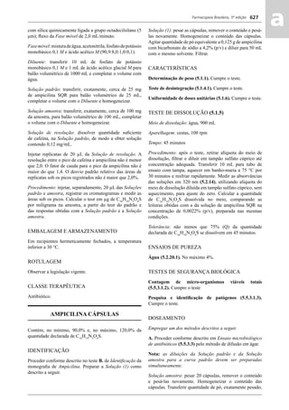 Farmacopeia Brasileira, 5ª edição
aa627
com sílica quimicamente ligada a grupo octadecilsilano (5
μm); ﬂuxo da Fase móvel de 2,0 mL/minuto.
Fasemóvel:misturadeágua,acetonitrila,fosfatodepotássio
monobásico 0,1 M e ácido acético M (90,9:8,0:1,0:0,1).
Diluente: transferir 10 mL de fosfato de potássio
monobásico 0,1 M e 1 mL de ácido acético glacial M para
balão volumétrico de 1000 mL e completar o volume com
água.
Solução padrão: transferir, exatamente, cerca de 25 mg
de ampicilina SQR para balão volumétrico de 25 mL,
completar o volume com o Diluente e homogeneizar.
Solução amostra: transferir, exatamente, cerca de 100 mg
da amostra, para balão volumétrico de 100 mL, completar
o volume com o Diluente e homogeneizar.
Solução de resolução: dissolver quantidade suﬁciente
de cafeína, na Solução padrão, de modo a obter solução
contendo 0,12 mg/mL.
Injetar replicatas de 20 μL da Solução de resolução. A
resolução entre o pico de cafeína e ampicilina não é menor
que 2,0. O fator de cauda para o pico da ampicilina não é
maior do que 1,4. O desvio padrão relativo das áreas de
replicatas sob os picos registrados não é maior que 2,0%.
Procedimento: injetar, separadamente, 20 μL das Soluções
padrão e amostra, registrar os cromatogramas e medir as
áreas sob os picos. Calcular o teor em μg de C16
H19
N3
O4
S
por miligrama na amostra, a partir do teor do padrão e
das respostas obtidas com a Solução padrão e a Solução
amostra.
EMBALAGEM E ARMAZENAMENTO
Em recipientes hermeticamente fechados, a temperatura
inferior a 30 °C.
ROTULAGEM
Observar a legislação vigente.
CLASSE TERAPÊUTICA
Antibiótico.
AMPICILINA CÁPSULAS
Contém, no mínimo, 90,0% e, no máximo, 120,0% da
quantidade declarada de C16
H19
N3
O4
S.
IDENTIFICAÇÃO
Proceder conforme descrito no teste B. de Identiﬁcação da
monograﬁa de Ampicilina. Preparar a Solução (1) como
descrito a seguir.
Solução (1): pesar as cápsulas, remover o conteúdo e pesá-
las novamente. Homogeneizar o conteúdo das cápsulas.
Agitar quantidade de pó equivalente a 0,125 g de ampicilina
com bicarbonato de sódio a 4,2% (p/v) e diluir para 50 mL
com o mesmo solvente. Filtrar.
CARACTERÍSTICAS
Determinação de peso (5.1.1). Cumpre o teste.
Teste de desintegração (5.1.4.1). Cumpre o teste.
Uniformidade de doses unitárias (5.1.6). Cumpre o teste.
TESTE DE DISSOLUÇÃO (5.1.5)
Meio de dissolução: água, 900 mL
Aparelhagem: cestas, 100 rpm
Tempo: 45 minutos
Procedimento: após o teste, retirar alíquota do meio de
dissolução, ﬁltrar e diluir em tampão sulfato cúprico até
concentração adequada. Transferir 10 mL para tubo de
ensaio com tampa, aquecer em banho-maria a 75 °C por
30 minutos e resfriar rapidamente. Medir as absorvâncias
das soluções em 320 nm (5.2.14), utilizando alíquota do
meio de dissolução diluída em tampão sulfato cúprico, sem
aquecimento, para ajuste do zero. Calcular a quantidade
de C16
H19
N3
O4
S dissolvida no meio, comparando as
leituras obtidas com a da solução de ampicilina SQR na
concentração de 0,0022% (p/v), preparada nas mesmas
condições.
Tolerância: não menos que 75% (Q) da quantidade
declarada de C16
H19
N3
O4
S se dissolvem em 45 minutos.
ENSAIOS DE PUREZA
Água (5.2.20.1). No máximo 4%.
TESTES DE SEGURANÇA BIOLÓGICA
Contagem de micro-organismos viáveis totais
(5.5.3.1.2). Cumpre o teste
Pesquisa e identiﬁcação de patógenos (5.5.3.1.3).
Cumpre o teste.
DOSEAMENTO
Empregar um dos métodos descritos a seguir.
A. Proceder conforme descrito em Ensaio microbiológico
de antibióticos (5.5.3.3) pelo método de difusão em ágar.
Nota: as diluições da Solução padrão e da Solução
amostra para a curva padrão devem ser preparadas
simultaneamente.
Solução amostra: pesar 20 cápsulas, remover o conteúdo
e pesá-las novamente. Homogeneizar o conteúdo das
cápsulas. Transferir quantidade de pó, exatamente pesado,
Volume 2_18_07_11.indd 627Volume 2_18_07_11.indd 627 18/07/2011 09:26:2918/07/2011 09:26:29
 