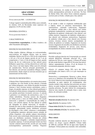 Farmacopeia Brasileira, 5ª edição
aa557
ABACATEIRO
Persea folium
Persea americana Mill. – LAURACEAE
A droga vegetal é constituída pelas folhas secas contendo,
no mínimo, 0,4% de ﬂavonoides totais expressos em
apigenina e 0,14% de óleo volátil.
SINONÍMIA CIENTÍFICA
Persea gratissima Gaertn. f.
CARACTERÍSTICAS
Características organolépticas. A folha é inodora e de
sabor fracamente adstringente.
DESCRIÇÃO MACROSCÓPICA
Folhas simples, elípticas, oblongas ou oval-acuminadas,
semi-coriáceas, de margens inteiras, mais ou menos
onduladas; lâmina com 8,0 cm a 20,0 cm de comprimento
e 4,0 cm a 9,0 cm de largura; pecíolo de até 5 cm de
comprimento e 3 mm a 4 mm de largura na base; quando
frescas são de cor verde-escura na face adaxial, pouco
brilhantes e quase lisas, e de face abaxial de cor verde mais
clara, fosca e um tanto áspera; folhas secas de coloração
até castanho-clara. Nervura principal proeminente na
face abaxial, com nervuras secundárias oblíquas, também
proeminentes, dando origem às nervuras terciárias que se
anastomosam em ﬁna trama.
DESCRIÇÃO MICROSCÓPICA
A lâmina foliar é hipoestomática e de simetria dorsiventral.
A epiderme, em vista frontal, na face adaxial, é formada
por células poligonais, com células de paredes levemente
sinuosas e raros tricomas tectores unicelulares, curtos a
longos, de paredes espessas; na face abaxial geralmente é
formadaporcélulasmenores,retangularesouarredondadas,
com paredes periclinais levemente convexas. A cutícula
é granulosa e os estômatos são anomocíticos, com 3 a 4
células subsidiárias. Tricomas tectores são frequentes
em folhas jovens e raros em folhas adultas. Em secção
transversal, a epiderme é uniestratiﬁcada em ambas as
faces, com cutícula espessa. Na face adaxial as células
são alongadas no sentido transversal. O mesoﬁlo é
formado por uma ou duas camadas de células paliçádicas,
alongadas, apresentando muitos idioblastos secretores
de mucilagem e óleo volátil, volumosos e arredondados.
O parênquima esponjoso apresenta poucas camadas de
células irregulares, com grandes espaços intercelulares.
Pode ocorrer uma conformação diferenciada do mesoﬁlo,
junto aos idioblastos secretores, formada por células
parenquimáticas alongadas e achatadas tangencialmente,
de paredes espessas. A nervura principal mostra um feixe
vascular colateral desenvolvido, envolto por uma bainha
esclerenquimática, praticamente contínua. Pequenos
cristais fusiformes, de oxalato de cálcio, ocorrem em
células parenquimáticas próximas às nervuras. Na base
da lâmina foliar, dois outros feixes colaterais pequenos
ocorrem junto ao bordo, voltados para a face adaxial.
DESCRIÇÃO MICROSCÓPICA DO PÓ
O pó atende a todas as exigências estabelecidas para
a espécie, menos os caracteres macroscópicos. São
características: coloração verde-escura; fragmentos
da epiderme voltada para a face adaxial com células
poligonais isodiamétricas, recoberta por cutícula espessa;
fragmentos da epiderme voltada para a face abaxial, com
células menores; fragmentos da epiderme voltada para a
face abaxial com estômatos anomocíticos; fragmentos
da epiderme voltada para a face abaxial com tricomas
tectores; tricomas tectores inteiros acompanhados de
células da epiderme ou isolados; fragmentos de tricomas
tectores; fragmentos do mesoﬁlo com idioblastos secretores
arredondados; fragmentos de nervura, como descrita,
acompanhados de células contendo cristais fusiformes.
IDENTIFICAÇÃO
Proceder conforme descrito em Cromatograﬁa em camada
delgada (5.2.17.1), utilizando sílica-gel GF254
, com
espessura de 250 μm, como suporte, e mistura de acetato
de etila, ácido fórmico e água (80:10:10) como fase móvel.
Aplicar, separadamente, à placa, 10 μL da Solução (1),
recentemente preparada, descrita a seguir.
Solução (1): preparar tintura 20% (p/v) das folhas
pulverizadas com etanol a 65% (v/v) por maceração ou
percolação.
Desenvolver o cromatograma. Remover a placa, deixar
secar ao ar. Nebulizar com anisaldeído SR. Examinar sob
luz visível. Observar cinco manchas principais de coloração
amarelada: na parte superior do cromatograma, uma
mancha isolada e duas manchas bem próximas um pouco
abaixo; na parte mediana do cromatograma, duas outras
manchas próximas. Na parte inferior do cromatograma,
observar uma mancha de coloração rósea e outra, mais
abaixo, de coloração azulada.
ENSAIOS DE PUREZA
Material estranho (5.4.2.2). No máximo 2,0%.
Água (5.4.2.3). No máximo 12,0%.
Cinzas totais (5.4.2.4). No máximo 5,0%.
Cinzas sulfatadas (5.4.2.6). No máximo 10,0%.
DOSEAMENTO
Óleos voláteis
Proceder conforme descrito em Determinação de óleos
voláteis em drogas vegetais (5.4.2.7). Utilizar balão
de 1000 mL contendo 500 mL de água como líquido de
destilação. Utilizar planta seca rasurada e não contundida.
Volume 2_18_07_11.indd 557Volume 2_18_07_11.indd 557 18/07/2011 09:26:2018/07/2011 09:26:20
 