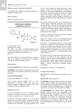 Farmacopeia Brasileira, 5ª edição
aa 630
EMBALAGEM E ARMAZENAMENTO
Em recipientes bem fechados, protegidos da umidade, em
temperatura inferior a 25ºC.
ROTULAGEM
Observar a legislação vigente.
AMPICILINA SÓDICA
Ampicillinum natricum
C16
H18
NaN3
O4
S; 371,39
ampicilina sódica; 00741
Sal sódico do ácido (2S,5R,6R)-6-[[(2R)-2-amino-
2-fenilacetil]amino]-3,3-dimetil-7-oxo-4-tia-1-
azabiciclo[3.2.0]heptano-2-carboxílico (1:1)
[69-52-3]
Apresenta potência de, no mínimo, 845 μg e, no máximo,
988 μg de ampicilina (C16
H19
N3
O4
S) por miligrama,
calculado em relação à substância anidra.
DESCRIÇÃO
Características físicas. Pó cristalino branco, higroscópico.
Solubilidade. Muito solúvel em água, solúvel em acetona,
pouco solúvel em clorofórmio, praticamente insolúvel em
éter etílico.
Constantes físico-químicas
Faixa de fusão (5.2.2): 203 °C a 206 °C.
Poder rotatório especíﬁco (5.2.8): +258° a + 287°,
determinado em solução a 0,25% (p/v) tendo como
solvente, solução de biftalato de potássio a 0,4% (p/v),
calculado em relação à substância anidra.
IDENTIFICAÇÃO
O teste de identiﬁcação A. pode ser omitido se forem
realizados os testes B. e C. Os testes de identiﬁcação B. e
C. podem ser omitidos se for realizado o teste A.
A. Dissolver 250 mg da amostra em 5 mL de água,
adicionar 0,5 mL de ácido acético 2 M, agitar e deixar em
repouso por 10 minutos em banho de gelo. Filtrar através
de ﬁltro de vidro sinterizado, sob pressão reduzida. Lavar
com 2 a 3 mL de mistura de 9 partes de acetona e 1 parte
de água e secar a 60 °C por 30 minutos. O espectro de
absorção no infravermelho (5.2.14) da amostra dispersa
em brometo de potássio apresenta máximos de absorção
somente nos mesmos comprimentos de onda e com as
mesmas intensidades relativas daqueles observados no
espectro de ampicilina sódica SQR, preparado de maneira
idêntica.
B. Proceder conforme descrito em Cromatograﬁa em
camada delgada (5.2.17.1), utilizando como suporte,
sílica-gel GF-254, e como fase móvel, mistura de acetona
e acetato de amônio a 15,4% (p/v) (90:10), com pH 5,0,
ajustado com ácido acético glacial.Aplicar, separadamente,
à placa 2 μL de cada uma das soluções, recentemente
preparadas, descritas a seguir.
Solução (1): solução a 0,5% (p/v) da amostra em solução
de bicarbonato de sódio a 4,2% (p/v).
Solução (2): solução a 0,5% (p/v) de ampicilina sódica
SQR em solução de bicarbonato de sódio a 4,2% (p/v).
Desenvolver o cromatograma. Remover a placa, deixar
secar ao ar e nebulizar com solução alcoólica de ninidrina
a 0,3% (p/v), aquecer em estufa de calor seco, a 90°C,
durante 15 minutos. Examinar sob luz visível. A mancha
principal obtida no cromatograma com a Solução (1) deve
corresponder em posição, cor e intensidade àquela obtida
com a Solução (2).
C. Transferir cerca de 2 mg da amostra para tubo de ensaio.
Umedecer com 0,05 mL de água e adicionar 2 mL da
mistura de 2 mL de solução de formaldeído com 100 mL
de ácido sulfúrico. Agitar o tubo e observar a cor. Deve-se
apresentar quase incolor. Imergir o tubo em banho-maria
durante 1 minuto. Desenvolve-se coloração marrom-
avermelhada.
D. Responde às reações do íon sódio (5.3.1.1).
ENSAIOS DE PUREZA
pH (5.2.19). 8,0 a 10,0. Determinar em solução aquosa a
1% (p/v).
Água (5.2.20). Não mais que 2,0%.
Cristalinidade. Suspender algumas partículas da amostra
em óleo mineral, transferir para uma lâmina de vidro e
examinarpormeiodemicroscópiodotadodeluzpolarizada.
As partículas exibem birrefringência, que se extingue ao
movimentar a amostra por meio de ajuste micrométrico.
N,N-Dimetilanilina. No máximo 0,02% (200 ppm).
Proceder conforme descrito em Cromatograﬁa a gás
(5.2.17.5) utilizando cromatógrafo provido de detector
de ionização de chama; coluna de vidro (2 m x 2 mm)
empacotada com suporte de diatomáceas silanizado,
impregnado com 3% (p/p) de fenilmetilsilicone (50%
fenil), mantida a 120 °C; injetor e detector a 150 °C, gás
de arraste nitrogênio para cromatograﬁa, ﬂuxo de 30 mL/
minuto.
Volume 2_18_07_11.indd 630Volume 2_18_07_11.indd 630 18/07/2011 09:26:2918/07/2011 09:26:29
 