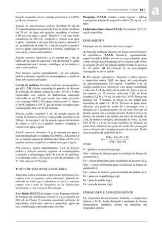 Farmacopeia Brasileira, 5ª edição
aa631
Solução de padrão interno: solução de naftaleno a 0,005%
(p/v) em cicloexano.
Solução de dimetilanilina padrão: dissolver 50 mg de
N,N-dimetilanilina em mistura de 2 mL de ácido clorídrico
em 20 mL de água sob agitação, completar o volume
a 50 mL com água e agitar. Transferir 5 mL para balão
volumétrico de 250 mL, completar o volume com água
e agitar. Transferir 1 mL para tubo de ensaio, adicionar 5
mL de hidróxido de sódio M, 1 mL da Solução de padrão
interno, agitar vigorosamente por 1 minuto, centrifugar, se
necessário, e usar o sobrenadante.
Solução amostra: dissolver 1 g da amostra em 5 mL de
hidróxido de sódio M, adicionar 1 mL da amostra A, agitar
vigorosamente por 1 minuto, centrifugar, se necessário, e
usar o sobrenadante.
Procedimento: injetar, separadamente, 1μL das soluções
padrão e amostra, registrar os cromatogramas e medir as
áreas sob os picos principais.
Cloreto de metileno. Proceder conforme cromatograﬁa a
gás (5.2.17.5).Utilizar cromatógrafo provido de detector
de ionização de chama; coluna de vidro (105 m x 4 mm)
empacotada com suporte de diatomáceas silanizado
(partículas de até 120 μm), lavado com ácido, revestido
com macrogol 1000 a 10% (p/p), mantida a 60 ºC; injetor
a 100 ºC; detector a 150 ºC, gás de arraste nitrogênio para
cromatograﬁa, ﬂuxo de 40 mL/mimuto.
Solução padrão: transferir 1 mL de solução aquosa de
cloreto de metileno a 0,2% (v/v) para balão volumétrico de
100 mL. Acrescentar 1 mL da solução aquosa de dicloreto
de etileno a 0,2% (v/v) (padrão interno), completar o
volume com água e agitar.
Solução amostra: dissolver 10 g da amostra em água e
transferir para balão volumétrico de 100 mL. Adicionar 1,0
mL de solução aquosa de dicloreto de etileno a 0,2% (v/v)
(padrão interno), completar o volume com água e agitar.
Procedimento: injetar, separadamente, 1 μL da Solução
padrão e Solução amostra, registrar os cromatogramas
e calcular a porcentagem (p/p) de cloreto de metileno,
considerando como 1,325 g/mL o valor da densidade a 20
ºC. Não mais que 0,2% (p/p).
TESTES DE SEGURANÇA BIOLÓGICA
Ampicilina sódica destinada à preparação parenteral deve
cumprir com os seguintes testes adicionais. Quando for
indicado no rótulo que a substância é estéril, a amostra
cumpre com o teste de Pirogênios ou de Endotoxinas
bacterianas, e com o teste de Esterilidade.
Esterilidade (5.5.3.2.1). Cumpre o teste. Empregar método
de ﬁltração por membranas. Dissolver 6 g da amostra em
800 mL de Fluido II contendo quantidade suﬁciente de
penicilinase estéril para inativar a ampicilina, agitar até
total solubilização e proceder como descrito.
Pirogênios (5.5.2.1). Cumpre o teste. Injetar, 1 mL/kg,
empregando solução de ampicilina sódica 20 mg/mL, em
água.
Endotoxinas bacterianas (5.5.2.2). No máximo 0,15 UE/
mg de ampicilina.
DOSEAMENTO
Empregar um dos métodos descritos a seguir.
A. Proceder conforme descrito em Ensaio microbiológico
de antibióticos (5.5.3.3). Dissolver, separadamente,
ampicilina sódica SQR e amostra em água estéril de modo
a obter solução na concentração de 0,1 mg/mL cada. Diluir
as soluções obtidas, em solução tampão fosfato de potássio
0,1 M, estéril, pH 8,0 (Solução 2), às concentrações
empregadas na curva padrão.
B. Por método iodométrico. Dissolver e diluir amostra
e ampicilina sódica SQR em água, até concentração
de, aproximadamente, 1,25 mg/mL. Transferir 2 mL da
solução padrão para erlenmeyer com tampa esmerilhada
e adicionar 2 mL de hidróxido de sódio M. Agitar e deixar
em repouso por 15 minutos. Adicionar 2 mL de ácido
clorídrico 1,2 M e 10 mL de iodo 0,01 M SV. Deixar em
repouso, por 15 minutos, ao abrigo da luz. Titular com
tiossulfato de sódio 0,01 M SV. Próximo ao ponto ﬁnal,
adicionar tres gotas de amido SI e prosseguir com a
titulação até o desaparecimento da cor azul. Proceder ao
mesmo ensaio com a solução amostra. Realizar prova em
branco, da amostra e do padrão, por meio da titulação de
2 mL de ambas as soluções, adicionadas de 10 mL de iodo
0,01 M SV e 0,1 mL de ácido clorídrico M. Próximo ao
ponto ﬁnal, adicionar tres gotas de amido SI e prosseguir
com a titulação até o desaparecimento da cor azul. Titular
com tiossulfato de sódio 0,01 M SV.
em que
P = potência da amostra (μg/mg);
Vba = volume de titulante gasto na titulação do branco da
amostra (mL);
Va = volume de titulante gasto na titulação da amostra (mL);
Vbp = volume de titulante gasto na titulação do branco do
padrão (mL);
Vp = volume de titulante gasto na titulação do padrão (mL);
Pó = potência do padrão (μg/mg);
Pp = peso do padrão (mg);
Pa = peso da amostra (mg).
EMBALAGEM E ARMAZENAMENTO
Em recipientes hermeticamente fechados, a temperatura
inferior a 30 ºC. Sendo destinado à produção de formas
farmacêuticas injetáveis, deverá ser embalado em
recipientes estéreis.
Volume 2_18_07_11.indd 631Volume 2_18_07_11.indd 631 18/07/2011 09:26:2918/07/2011 09:26:29
 