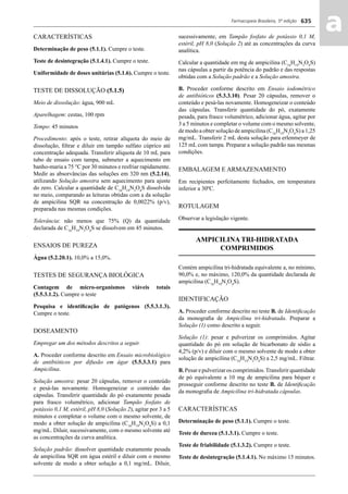 Farmacopeia Brasileira, 5ª edição
aa635
CARACTERÍSTICAS
Determinação de peso (5.1.1). Cumpre o teste.
Teste de desintegração (5.1.4.1). Cumpre o teste.
Uniformidade de doses unitárias (5.1.6). Cumpre o teste.
TESTE DE DISSOLUÇÃO (5.1.5)
Meio de dissolução: água, 900 mL
Aparelhagem: cestas, 100 rpm
Tempo: 45 minutos
Procedimento: após o teste, retirar alíquota do meio de
dissolução, ﬁltrar e diluir em tampão sulfato cúprico até
concentração adequada. Transferir alíquota de 10 mL para
tubo de ensaio com tampa, submeter a aquecimento em
banho-maria a 75 °C por 30 minutos e resfriar rapidamente.
Medir as absorvâncias das soluções em 320 nm (5.2.14),
utilizando Solução amostra sem aquecimento para ajuste
do zero. Calcular a quantidade de C16
H19
N3
O4
S dissolvida
no meio, comparando as leituras obtidas com a da solução
de ampicilina SQR na concentração de 0,0022% (p/v),
preparada nas mesmas condições.
Tolerância: não menos que 75% (Q) da quantidade
declarada de C16
H19
N3
O4
S se dissolvem em 45 minutos.
ENSAIOS DE PUREZA
Água (5.2.20.1). 10,0% a 15,0%.
TESTES DE SEGURANÇA BIOLÓGICA
Contagem de micro-organismos viáveis totais
(5.5.3.1.2). Cumpre o teste
Pesquisa e identiﬁcação de patógenos (5.5.3.1.3).
Cumpre o teste.
DOSEAMENTO
Empregar um dos métodos descritos a seguir.
A. Proceder conforme descrito em Ensaio microbiológico
de antibióticos por difusão em ágar (5.5.3.3.1) para
Ampicilina.
Solução amostra: pesar 20 cápsulas, remover o conteúdo
e pesá-las novamente. Homogeneizar o conteúdo das
cápsulas. Transferir quantidade do pó exatamente pesada
para frasco volumétrico, adicionar Tampão fosfato de
potássio 0,1 M, estéril, pH 8,0 (Solução 2), agitar por 3 a 5
minutos e completar o volume com o mesmo solvente, de
modo a obter solução de ampicilina (C16
H19
N3
O4
S) a 0,1
mg/mL. Diluir, sucessivamente, com o mesmo solvente até
as concentrações da curva analítica.
Solução padrão: dissolver quantidade exatamente pesada
de ampicilina SQR em água estéril e diluir com o mesmo
solvente de modo a obter solução a 0,1 mg/mL. Diluir,
sucessivamente, em Tampão fosfato de potássio 0,1 M,
estéril, pH 8,0 (Solução 2) até as concentrações da curva
analítica.
Calcular a quantidade em mg de ampicilina (C16
H19
N3
O4
S)
nas cápsulas a partir da potência do padrão e das respostas
obtidas com a Solução padrão e a Solução amostra.
B. Proceder conforme descrito em Ensaio iodométrico
de antibióticos (5.3.3.10). Pesar 20 cápsulas, remover o
conteúdo e pesá-las novamente. Homogeneizar o conteúdo
das cápsulas. Transferir quantidade do pó, exatamente
pesada, para frasco volumétrico, adicionar água, agitar por
3 a 5 minutos e completar o volume com o mesmo solvente,
de modo a obter solução de ampicilina (C16
H19
N3
O4
S) a 1,25
mg/mL. Transferir 2 mL desta solução para erlenmeyer de
125 mL com tampa. Preparar a solução padrão nas mesmas
condições.
EMBALAGEM E ARMAZENAMENTO
Em recipientes perfeitamente fechados, em temperatura
inferior a 30ºC.
ROTULAGEM
Observar a legislação vigente.
AMPICILINA TRI-HIDRATADA
COMPRIMIDOS
Contém ampicilina tri-hidratada equivalente a, no mínimo,
90,0% e, no máximo, 120,0% da quantidade declarada de
ampicilina (C16
H19
N3
O4
S).
IDENTIFICAÇÃO
A. Proceder conforme descrito no teste B. de Identiﬁcação
da monograﬁa de Ampicilina tri-hidratada. Preparar a
Solução (1) como descrito a seguir.
Solução (1): pesar e pulverizar os comprimidos. Agitar
quantidade do pó em solução de bicarbonato de sódio a
4,2% (p/v) e diluir com o mesmo solvente de modo a obter
solução de ampicilina (C16
H19
N3
O4
S) a 2,5 mg/mL. Filtrar.
B. Pesar e pulverizar os comprimidos.Transferir quantidade
de pó equivalente a 10 mg de ampicilina para béquer e
prosseguir conforme descrito no teste B. de Identiﬁcação
da monograﬁa de Ampicilina tri-hidratada cápsulas.
CARACTERÍSTICAS
Determinação de peso (5.1.1). Cumpre o teste.
Teste de dureza (5.1.3.1). Cumpre o teste.
Teste de friabilidade (5.1.3.2). Cumpre o teste.
Teste de desintegração (5.1.4.1). No máximo 15 minutos.
Volume 2_18_07_11.indd 635Volume 2_18_07_11.indd 635 18/07/2011 09:26:3018/07/2011 09:26:30
 