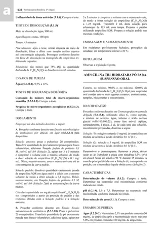 Farmacopeia Brasileira, 5ª edição
aa 636
Uniformidade de doses unitárias (5.1.6). Cumpre o teste.
TESTE DE DISSOLUÇÃO (5.1.5)
Meio de dissolução: água, 900 mL
Aparelhagem: cestas, 100 rpm
Tempo: 45 minutos
Procedimento: após o teste, retirar alíquota do meio de
dissolução, ﬁltrar e diluir com tampão sulfato cúprico
até concentração adequada. Prosseguir conforme descrito
em Teste de dissolução na monograﬁa de Ampicilina tri-
hidratada cápsulas.
Tolerância: não menos que 75% (Q) da quantidade
declarada de C16
H19
N3
O4
S se dissolvem em 45 minutos.
ENSAIOS DE PUREZA
Água (5.2.20.1). 9,5% a 12%.
TESTES DE SEGURANÇA BIOLÓGICA
Contagem do número total de micro-organismos
mesoﬁlos (5.5.3.1.2). Cumpre o teste.
Pesquisa de micro-organismos patogênicos (5.5.3.1.3).
Cumpre o teste.
DOSEAMENTO
Empregar um dos métodos descritos a seguir.
A. Proceder conforme descrito em Ensaio microbiológico
de antibióticos por difusão em ágar (5.5.3.3.1) para
Ampicilina.
Solução amostra: pesar e pulverizar 20 comprimidos.
Transferir quantidade do pó exatamente pesada para frasco
volumétrico, adicionar Tampão fosfato de potássio 0,1
M, estéril, pH 8,0 (Solução 2), agitar por 3 a 5 minutos
e completar o volume com o mesmo solvente, de modo
a obter solução de ampicilina (C16
H19
N3
O4
S) a 0,1 mg/
mL. Diluir, sucessivamente, com o mesmo solvente até as
concentrações da curva padrão.
Solução padrão: dissolver quantidade exatamente pesada
de ampicilina SQR em água estéril e diluir com o mesmo
solvente de modo a obter solução a 0,1 mg/mL. Diluir,
sucessivamente, em Tampão fosfato de potássio 0,1 M,
estéril, pH 8,0 (Solução 2)até as concentrações da curva
padrão.
Calcular a quantidade em mg de ampicilina (C16
H19
N3
O4
S)
nos comprimidos a partir da potência do padrão e das
respostas obtidas com a Solução padrão e a Solução
amostra.
B. Proceder conforme descrito em Ensaio Ensaio
iodométrico de antibióticos (5.3.3.10). Pesar e pulverizar
20 comprimidos. Transferir quantidade do pó exatamente
pesada para frasco volumétrico, adicionar água, agitar por
3 a 5 minutos e completar o volume com o mesmo solvente,
de modo a obter solução de ampicilina (C16
H19
N3
O4
S)
a 1,25 mg/mL. Transferir 2 mL desta solução para
erlenmeyer de 125 mL com tampa. Preparar o padrão
utilizando ampicilina SQR. Prepara a solução padrão nas
mesmas condições.
EMBALAGEM E ARMAZENAMENTO
Em recipientes perfeitamente fechados, protegidos da
umidade, em temperatura inferior a 30 ºC.
ROTULAGEM
Observar a legislação vigente.
AMPICILINA TRI-HIDRATADA PÓ PARA
SUSPENSÃO ORAL
Contém, no mínimo, 90,0% e, no máximo, 120,0% da
quantidade declarada de C16
H19
N3
O4
S. O pó para suspensão
oral contém um ou mais agentes corantes, aromatizantes,
tampões, edulcorantes e conservantes.
IDENTIFICAÇÃO
Proceder conforme descrito em Cromatograﬁa em camada
delgada (5.2.17.1), utilizando sílica G, como suporte,
e mistura de acetona, água, tolueno e ácido acético
glacial (650:100:100:25), como fase móvel. Aplicar,
separadamente, à placa, 2 μL de cada uma das soluções,
recentemente preparadas, descritas a seguir.
Solução (1): solução contendo 5 mg/mL de ampicilina em
mistura de acetona e ácido clorídrico 0,1 M (4:1).
Solução (2): solução a 5 mg/mL de ampicilina SQR em
mistura de acetona e ácido clorídrico 0,1 M (4:1).
Desenvolver o cromatograma. Remover a placa, deixar
secar ao ar. Nebulizar a placa com ninidrina 0,3% (p/v)
em etanol. Secar em estufa a 90 °C durante 15 minutos. A
mancha principal obtida com a Solução (1) corresponde em
posição, cor e intensidade àquela obtida com a Solução (2).
CARACTERÍSTICAS
Determinação do volume (5.1.2). Cumpre o teste.
Determinar na suspensão oral reconstituída conforme
indicado no rótulo.
pH (5.2.19). 5,0 a 7,5. Determinar na suspensão oral
reconstituída conforme indicado no rótulo.
Determinação do peso (5.1.1). Cumpre o teste.
ENSAIOS DE PUREZA
Água (5.2.20.2). No máximo 2,5% em produto contendo 50
mg/mL de ampicilina após a reconstituição ou no máximo
5,0% em produto contendo 100 mg/mL de ampicilina.
Volume 2_18_07_11.indd 636Volume 2_18_07_11.indd 636 18/07/2011 09:26:3018/07/2011 09:26:30
 