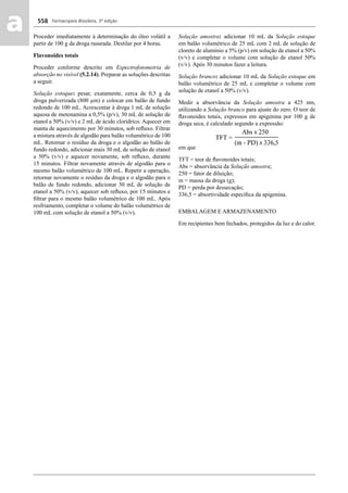 Farmacopeia Brasileira, 5ª edição
aa 558
Proceder imediatamente à determinação do óleo volátil a
partir de 100 g da droga rasurada. Destilar por 4 horas.
Flavonoides totais
Proceder conforme descrito em Espectrofotometria de
absorção no visível (5.2.14). Preparar as soluções descritas
a seguir.
Solução estoque: pesar, exatamente, cerca de 0,5 g da
droga pulverizada (800 μm) e colocar em balão de fundo
redondo de 100 mL. Acrescentar à droga 1 mL de solução
aquosa de metenamina a 0,5% (p/v), 30 mL de solução de
etanol a 50% (v/v) e 2 mL de ácido clorídrico. Aquecer em
manta de aquecimento por 30 minutos, sob reﬂuxo. Filtrar
a mistura através de algodão para balão volumétrico de 100
mL. Retornar o resíduo da droga e o algodão ao balão de
fundo redondo, adicionar mais 30 mL de solução de etanol
a 50% (v/v) e aquecer novamente, sob reﬂuxo, durante
15 minutos. Filtrar novamente através de algodão para o
mesmo balão volumétrico de 100 mL. Repetir a operação,
retornar novamente o resíduo da droga e o algodão para o
balão de fundo redondo, adicionar 30 mL de solução de
etanol a 50% (v/v), aquecer sob reﬂuxo, por 15 minutos e
ﬁltrar para o mesmo balão volumétrico de 100 mL. Após
resfriamento, completar o volume do balão volumétrico de
100 mL com solução de etanol a 50% (v/v).
Solução amostra: adicionar 10 mL da Solução estoque
em balão volumétrico de 25 mL com 2 mL de solução de
cloreto de alumínio a 5% (p/v) em solução de etanol a 50%
(v/v) e completar o volume com solução de etanol 50%
(v/v). Após 30 minutos fazer a leitura.
Solução branco: adicionar 10 mL da Solução estoque em
balão volumétrico de 25 mL e completar o volume com
solução de etanol a 50% (v/v).
Medir a absorvância da Solução amostra a 425 nm,
utilizando a Solução branco para ajuste do zero. O teor de
ﬂavonoides totais, expressos em apigenina por 100 g de
droga seca, é calculado segundo a expressão:
em que
TFT = teor de ﬂavonoides totais;
Abs = absorvância da Solução amostra;
250 = fator de diluição;
m = massa da droga (g);
PD = perda por dessecação;
336,5 = absortividade especíﬁca da apigenina.
EMBALAGEM E ARMAZENAMENTO
Em recipientes bem fechados, protegidos da luz e do calor.
Volume 2_18_07_11.indd 558Volume 2_18_07_11.indd 558 18/07/2011 09:26:2018/07/2011 09:26:20
 