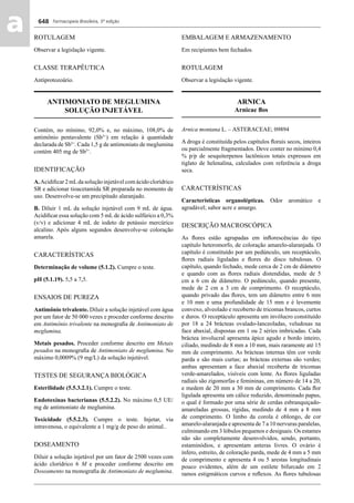 Farmacopeia Brasileira, 5ª edição
aa 648
ROTULAGEM
Observar a legislação vigente.
CLASSE TERAPÊUTICA
Antiprotozoário.
ANTIMONIATO DE MEGLUMINA
SOLUÇÃO INJETÁVEL
Contém, no mínimo, 92,0% e, no máximo, 108,0% de
antimônio pentavalente (Sb5+
) em relação à quantidade
declarada de Sb5+
. Cada 1,5 g de antimoniato de meglumina
contém 405 mg de Sb5+
.
IDENTIFICAÇÃO
A.Acidiﬁcar 2 mLda solução injetável com ácido clorídrico
SR e adicionar tioacetamida SR preparada no momento de
uso. Desenvolve-se um precipitado alaranjado.
B. Diluir 1 mL da solução injetável com 9 mL de água.
Acidiﬁcar essa solução com 5 mL de ácido sulfúrico a 0,3%
(v/v) e adicionar 4 mL de iodeto de potássio mercúrico
alcalino. Após alguns segundos desenvolve-se coloração
amarela.
CARACTERÍSTICAS
Determinação de volume (5.1.2). Cumpre o teste.
pH (5.1.19). 5,5 a 7,5.
ENSAIOS DE PUREZA
Antimônio trivalente. Diluir a solução injetável com água
por um fator de 50 000 vezes e proceder conforme descrito
em Antimônio trivalente na monograﬁa de Antimoniato de
meglumina.
Metais pesados. Proceder conforme descrito em Metais
pesados na monograﬁa de Antimoniato de meglumina. No
máximo 0,0009% (9 mg/L) da solução injetável.
TESTES DE SEGURANÇA BIOLÓGICA
Esterilidade (5.5.3.2.1). Cumpre o teste.
Endotoxinas bacterianas (5.5.2.2). No máximo 0,5 UE/
mg de antimoniato de meglumina.
Toxicidade (5.5.2.3). Cumpre o teste. Injetar, via
intravenosa, o equivalente a 1 mg/g de peso do animal..
DOSEAMENTO
Diluir a solução injetável por um fator de 2500 vezes com
ácido clorídrico 6 M e proceder conforme descrito em
Doseamento na monograﬁa de Antimoniato de meglumina.
EMBALAGEM E ARMAZENAMENTO
Em recipientes bem fechados.
ROTULAGEM
Observar a legislação vigente.
ARNICA
Arnicae ﬂos
Arnica montana L. – ASTERACEAE; 09894
A droga é constituída pelos capítulos ﬂorais secos, inteiros
ou parcialmente fragmentados. Deve conter no mínimo 0,4
% p/p de sesquiterpenos lactônicos totais expressos em
tiglato de helenalina, calculados com referência a droga
seca.
CARACTERÍSTICAS
Características organolépticas. Odor aromático e
agradável; sabor acre e amargo.
DESCRIÇÃO MACROSCÓPICA
As ﬂores estão agrupadas em inﬂorescências do tipo
capítulo heteromorfo, de coloração amarelo-alaranjada. O
capítulo é constituído por um pedúnculo, um receptáculo,
ﬂores radiais liguladas e ﬂores do disco tubulosas. O
capítulo, quando fechado, mede cerca de 2 cm de diâmetro
e quando com as ﬂores radiais distendidas, mede de 5
cm a 6 cm de diâmetro. O pedúnculo, quando presente,
mede de 2 cm a 3 cm de comprimento. O receptáculo,
quando privado das ﬂores, tem um diâmetro entre 6 mm
e 10 mm e uma profundidade de 15 mm e é levemente
convexo, alveolado e recoberto de tricomas brancos, curtos
e duros. O receptáculo apresenta um invólucro constituído
por 18 a 24 brácteas ovalado-lanceoladas, veludosas na
face abaxial, dispostas em 1 ou 2 séries imbricadas. Cada
bráctea involucral apresenta ápice agudo e bordo inteiro,
ciliado, medindo de 8 mm a 10 mm, mais raramente até 15
mm de comprimento. As brácteas internas têm cor verde
parda e são mais curtas; as brácteas externas são verdes;
ambas apresentam a face abaxial recoberta de tricomas
verde-amarelados, visíveis com lente. As ﬂores liguladas
radiais são zigomorfas e femininas, em número de 14 a 20,
e medem de 20 mm a 30 mm de comprimento. Cada ﬂor
ligulada apresenta um cálice reduzido, denominado papus,
o qual é formado por uma série de cerdas esbranquiçado-
amareladas grossas, rígidas, medindo de 4 mm a 8 mm
de comprimento. O limbo da corola é oblongo, de cor
amarelo-alaranjada e apresenta de 7 a 10 nervuras paralelas,
culminando em 3 lóbulos pequenos e desiguais. Os estames
não são completamente desenvolvidos, sendo, portanto,
estaminódios, e apresentam anteras livres. O ovário é
ínfero, estreito, de coloração parda, mede de 4 mm a 5 mm
de comprimento e apresenta 4 ou 5 arestas longitudinais
pouco evidentes, além de um estilete bifurcado em 2
ramos estigmáticos curvos e reﬂexos. As ﬂores tubulosas
Volume 2_18_07_11.indd 648Volume 2_18_07_11.indd 648 18/07/2011 09:26:3218/07/2011 09:26:32
 