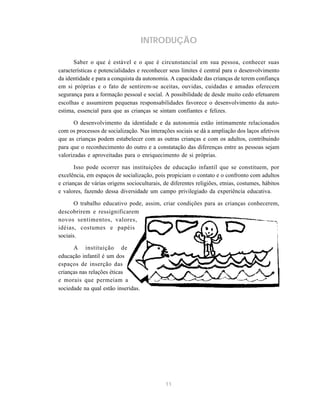 11
INTRODUÇÃO
Saber o que é estável e o que é circunstancial em sua pessoa, conhecer suas
características e potencialidades e reconhecer seus limites é central para o desenvolvimento
da identidade e para a conquista da autonomia. A capacidade das crianças de terem confiança
em si próprias e o fato de sentirem-se aceitas, ouvidas, cuidadas e amadas oferecem
segurança para a formação pessoal e social. A possibilidade de desde muito cedo efetuarem
escolhas e assumirem pequenas responsabilidades favorece o desenvolvimento da auto-
estima, essencial para que as crianças se sintam confiantes e felizes.
O desenvolvimento da identidade e da autonomia estão intimamente relacionados
com os processos de socialização. Nas interações sociais se dá a ampliação dos laços afetivos
que as crianças podem estabelecer com as outras crianças e com os adultos, contribuindo
para que o reconhecimento do outro e a constatação das diferenças entre as pessoas sejam
valorizadas e aproveitadas para o enriquecimento de si próprias.
Isso pode ocorrer nas instituições de educação infantil que se constituem, por
excelência, em espaços de socialização, pois propiciam o contato e o confronto com adultos
e crianças de várias origens socioculturais, de diferentes religiões, etnias, costumes, hábitos
e valores, fazendo dessa diversidade um campo privilegiado da experiência educativa.
O trabalho educativo pode, assim, criar condições para as crianças conhecerem,
descobrirem e ressignificarem
novos sentimentos, valores,
idéias, costumes e papéis
sociais.
A instituição de
educação infantil é um dos
espaços de inserção das
crianças nas relações éticas
e morais que permeiam a
sociedade na qual estão inseridas.
 