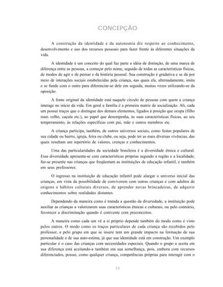 13
CONCEPÇÃO
A construção da identidade e da autonomia diz respeito ao conhecimento,
desenvolvimento e uso dos recursos pessoais para fazer frente às diferentes situações da
vida.
A identidade é um conceito do qual faz parte a idéia de distinção, de uma marca de
diferença entre as pessoas, a começar pelo nome, seguido de todas as características físicas,
de modos de agir e de pensar e da história pessoal. Sua construção é gradativa e se dá por
meio de interações sociais estabelecidas pela criança, nas quais ela, alternadamente, imita
e se funde com o outro para diferenciar-se dele em seguida, muitas vezes utilizando-se da
oposição.
A fonte original da identidade está naquele círculo de pessoas com quem a criança
interage no início da vida. Em geral a família é a primeira matriz de socialização. Ali, cada
um possui traços que o distingue dos demais elementos, ligados à posição que ocupa (filho
mais velho, caçula etc.), ao papel que desempenha, às suas características físicas, ao seu
temperamento, às relações específicas com pai, mãe e outros membros etc.
A criança participa, também, de outros universos sociais, como festas populares de
sua cidade ou bairro, igreja, feira ou clube, ou seja, pode ter as mais diversas vivências, das
quais resultam um repertório de valores, crenças e conhecimentos.
Uma das particularidades da sociedade brasileira é a diversidade étnica e cultural.
Essa diversidade apresenta-se com características próprias segundo a região e a localidade;
faz-se presente nas crianças que freqüentam as instituições de educação infantil, e também
em seus professores.
O ingresso na instituição de educação infantil pode alargar o universo inicial das
crianças, em vista da possibilidade de conviverem com outras crianças e com adultos de
origens e hábitos culturais diversos, de aprender novas brincadeiras, de adquirir
conhecimentos sobre realidades distantes.
Dependendo da maneira como é tratada a questão da diversidade, a instituição pode
auxiliar as crianças a valorizarem suas características étnicas e culturais, ou pelo contrário,
favorecer a discriminação quando é conivente com preconceitos.
A maneira como cada um vê a si próprio depende também do modo como é visto
pelos outros. O modo como os traços particulares de cada criança são recebidos pelo
professor, e pelo grupo em que se insere tem um grande impacto na formação de sua
personalidade e de sua auto-estima, já que sua identidade está em construção. Um exemplo
particular é o caso das crianças com necessidades especiais. Quando o grupo a aceita em
sua diferença está aceitando-a também em sua semelhança, pois, embora com recursos
diferenciados, possui, como qualquer criança, competências próprias para interagir com o
 