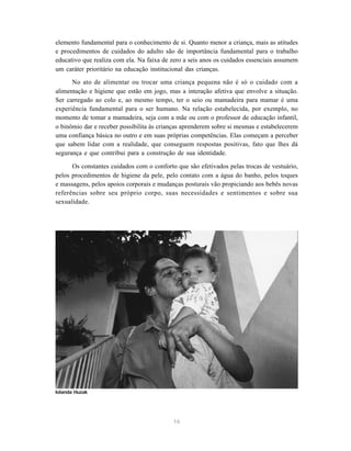16
elemento fundamental para o conhecimento de si. Quanto menor a criança, mais as atitudes
e procedimentos de cuidados do adulto são de importância fundamental para o trabalho
educativo que realiza com ela. Na faixa de zero a seis anos os cuidados essenciais assumem
um caráter prioritário na educação institucional das crianças.
No ato de alimentar ou trocar uma criança pequena não é só o cuidado com a
alimentação e higiene que estão em jogo, mas a interação afetiva que envolve a situação.
Ser carregado ao colo e, ao mesmo tempo, ter o seio ou mamadeira para mamar é uma
experiência fundamental para o ser humano. Na relação estabelecida, por exemplo, no
momento de tomar a mamadeira, seja com a mãe ou com o professor de educação infantil,
o binômio dar e receber possibilita às crianças aprenderem sobre si mesmas e estabelecerem
uma confiança básica no outro e em suas próprias competências. Elas começam a perceber
que sabem lidar com a realidade, que conseguem respostas positivas, fato que lhes dá
segurança e que contribui para a construção de sua identidade.
Os constantes cuidados com o conforto que são efetivados pelas trocas de vestuário,
pelos procedimentos de higiene da pele, pelo contato com a água do banho, pelos toques
e massagens, pelos apoios corporais e mudanças posturais vão propiciando aos bebês novas
referências sobre seu próprio corpo, suas necessidades e sentimentos e sobre sua
sexualidade.
Iolanda Huzak
 