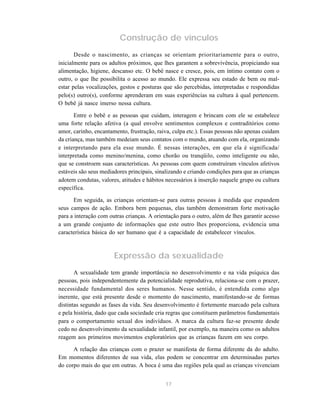17
Construção de vínculos
Desde o nascimento, as crianças se orientam prioritariamente para o outro,
inicialmente para os adultos próximos, que lhes garantem a sobrevivência, propiciando sua
alimentação, higiene, descanso etc. O bebê nasce e cresce, pois, em íntimo contato com o
outro, o que lhe possibilita o acesso ao mundo. Ele expressa seu estado de bem ou mal-
estar pelas vocalizações, gestos e posturas que são percebidas, interpretadas e respondidas
pelo(s) outro(s), conforme aprenderam em suas experiências na cultura à qual pertencem.
O bebê já nasce imerso nessa cultura.
Entre o bebê e as pessoas que cuidam, interagem e brincam com ele se estabelece
uma forte relação afetiva (a qual envolve sentimentos complexos e contraditórios como
amor, carinho, encantamento, frustração, raiva, culpa etc.). Essas pessoas não apenas cuidam
da criança, mas também medeiam seus contatos com o mundo, atuando com ela, organizando
e interpretando para ela esse mundo. É nessas interações, em que ela é significada/
interpretada como menino/menina, como chorão ou tranqüilo, como inteligente ou não,
que se constroem suas características. As pessoas com quem construíram vínculos afetivos
estáveis são seus mediadores principais, sinalizando e criando condições para que as crianças
adotem condutas, valores, atitudes e hábitos necessários à inserção naquele grupo ou cultura
específica.
Em seguida, as crianças orientam-se para outras pessoas à medida que expandem
seus campos de ação. Embora bem pequenas, elas também demonstram forte motivação
para a interação com outras crianças. A orientação para o outro, além de lhes garantir acesso
a um grande conjunto de informações que este outro lhes proporciona, evidencia uma
característica básica do ser humano que é a capacidade de estabelecer vínculos.
Expressão da sexualidade
A sexualidade tem grande importância no desenvolvimento e na vida psíquica das
pessoas, pois independentemente da potencialidade reprodutiva, relaciona-se com o prazer,
necessidade fundamental dos seres humanos. Nesse sentido, é entendida como algo
inerente, que está presente desde o momento do nascimento, manifestando-se de formas
distintas segundo as fases da vida. Seu desenvolvimento é fortemente marcado pela cultura
e pela história, dado que cada sociedade cria regras que constituem parâmetros fundamentais
para o comportamento sexual dos indivíduos. A marca da cultura faz-se presente desde
cedo no desenvolvimento da sexualidade infantil, por exemplo, na maneira como os adultos
reagem aos primeiros movimentos exploratórios que as crianças fazem em seu corpo.
A relação das crianças com o prazer se manifesta de forma diferente da do adulto.
Em momentos diferentes de sua vida, elas podem se concentrar em determinadas partes
do corpo mais do que em outras. A boca é uma das regiões pela qual as crianças vivenciam
 