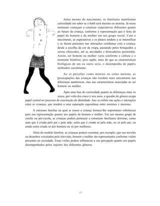 20
Antes mesmo do nascimento, os familiares manifestam
curiosidade em saber se o bebê será menino ou menina. Já nesse
momento começam a construir expectativas diferentes quanto
ao futuro da criança, conforme a representação que é feita do
papel do homem e da mulher em seu grupo social. Com o
nascimento, as expectativas e os planos tendem a se intensificar
e se fazem presentes nas interações cotidianas com a criança,
desde a escolha da cor da roupa, passando pelos brinquedos a
serem oferecidos, até as atividades e brincadeiras permitidas.
Assim, ser homem ou mulher varia conforme a cultura e o
momento histórico, pois supõe, mais do que as características
biológicas de um ou outro sexo, o desempenho de papéis
atribuídos socialmente.
Ao se perceber como menino ou como menina, as
preocupações das crianças não residem mais unicamente nas
diferenças anatômicas, mas nas características associadas ao ser
homem ou mulher.
Após uma fase de curiosidade quanto às diferenças entre os
sexos, por volta dos cinco e seis anos, a questão do gênero ocupa
papel central no processo de construção da identidade. Isso se reflete nas ações e interações
entre as crianças, que tendem a uma separação espontânea entre meninos e meninas.
A estrutura familiar na qual se insere a criança fornece-lhe importantes referências
para sua representação quanto aos papéis de homem e mulher. Em um mesmo grupo de
creche ou pré-escola, as crianças podem pertencer a estruturas familiares distintas, como
uma que é criada pelo pai e pela mãe, outra que é criada só pela mãe, ou só pelo pai, ou
ainda outra criada só por homens ou só por mulheres.
Além do modelo familiar, as crianças podem constatar, por exemplo, que nas novelas
ou desenhos veiculados pela televisão, homem e mulher são representados conforme visões
presentes na sociedade. Essas visões podem influenciar a sua percepção quanto aos papéis
desempenhados pelos sujeitos dos diferentes gêneros.
 