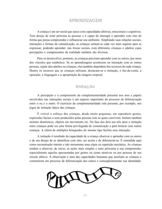 21
APRENDIZAGEM
A criança é um ser social que nasce com capacidades afetivas, emocionais e cognitivas.
Tem desejo de estar próxima às pessoas e é capaz de interagir e aprender com elas de
forma que possa compreender e influenciar seu ambiente. Ampliando suas relações sociais,
interações e formas de comunicação, as crianças sentem-se cada vez mais seguras para se
expressar, podendo aprender, nas trocas sociais, com diferentes crianças e adultos cujas
percepções e compreensões da realidade também são diversas.
Para se desenvolver, portanto, as crianças precisam aprender com os outros, por meio
dos vínculos que estabelece. Se as aprendizagens acontecem na interação com as outras
pessoas, sejam elas adultos ou crianças, elas também dependem dos recursos de cada criança.
Dentre os recursos que as crianças utilizam, destacam-se a imitação, o faz-de-conta, a
oposição, a linguagem e a apropriação da imagem corporal.
Imitação
A percepção e a compreensão da complementaridade presente nos atos e papéis
envolvidos nas interações sociais é um aspecto importante do processo de diferenciação
entre o eu e o outro. O exercício da complementaridade está presente, por exemplo, nos
jogos de imitação típico das crianças.
É visível o esforço das crianças, desde muito pequenas, em reproduzir gestos,
expressões faciais e sons produzidos pelas pessoas com as quais convivem. Imitam também
animais domésticos, objetos em movimento etc. Na fase dos dois aos três anos a imitação
entre crianças pode ser uma forma privilegiada de comunicação e para brincar com outras
crianças. A oferta de múltiplos brinquedos do mesmo tipo facilita essa interação.
A imitação é resultado da capacidade de a criança observar e aprender com os outros
e de seu desejo de se identificar com eles, ser aceita e de diferenciar-se. É entendida aqui
como reconstrução interna e não meramente uma cópia ou repetição mecânica. As crianças
tendem a observar, de início, as ações mais simples e mais próximas à sua compreensão,
especialmente aquelas apresentadas por gestos ou cenas atrativas ou por pessoas de seu
círculo afetivo. A observação é uma das capacidades humanas que auxiliam as crianças a
construírem um processo de diferenciação dos outros e conseqüentemente sua identidade.
 