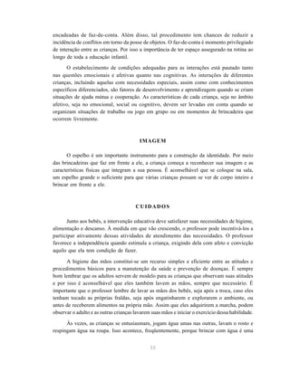 33
encadeadas de faz-de-conta. Além disso, tal procedimento tem chances de reduzir a
incidência de conflitos em torno da posse de objetos. O faz-de-conta é momento privilegiado
de interação entre as crianças. Por isso a importância de ter espaço assegurado na rotina ao
longo de toda a educação infantil.
O estabelecimento de condições adequadas para as interações está pautado tanto
nas questões emocionais e afetivas quanto nas cognitivas. As interações de diferentes
crianças, incluindo aquelas com necessidades especiais, assim como com conhecimentos
específicos diferenciados, são fatores de desenvolvimento e aprendizagem quando se criam
situações de ajuda mútua e cooperação. As características de cada criança, seja no âmbito
afetivo, seja no emocional, social ou cognitivo, devem ser levadas em conta quando se
organizam situações de trabalho ou jogo em grupo ou em momentos de brincadeira que
ocorrem livremente.
IMAGEM
O espelho é um importante instrumento para a construção da identidade. Por meio
das brincadeiras que faz em frente a ele, a criança começa a reconhecer sua imagem e as
características físicas que integram a sua pessoa. É aconselhável que se coloque na sala,
um espelho grande o suficiente para que várias crianças possam se ver de corpo inteiro e
brincar em frente a ele.
CUIDADOS
Junto aos bebês, a intervenção educativa deve satisfazer suas necessidades de higiene,
alimentação e descanso. À medida em que vão crescendo, o professor pode incentivá-los a
participar ativamente dessas atividades de atendimento das necessidades. O professor
favorece a independência quando estimula a criança, exigindo dela com afeto e convicção
aquilo que ela tem condição de fazer.
A higiene das mãos constitui-se um recurso simples e eficiente entre as atitudes e
procedimentos básicos para a manutenção da saúde e prevenção de doenças. É sempre
bom lembrar que os adultos servem de modelo para as crianças que observam suas atitudes
e por isso é aconselhável que eles também lavem as mãos, sempre que necessário. É
importante que o professor lembre de lavar as mãos dos bebês, seja após a troca, caso eles
tenham tocado as próprias fraldas, seja após engatinharem e explorarem o ambiente, ou
antes de receberem alimentos na própria mão. Assim que eles adquirirem a marcha, podem
observar o adulto e as outras crianças lavarem suas mãos e iniciar o exercício dessa habilidade.
Às vezes, as crianças se entusiasmam, jogam água umas nas outras, lavam o rosto e
respingam água na roupa. Isso acontece, freqüentemente, porque brincar com água é uma
 