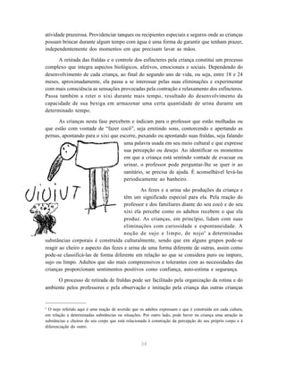 34
atividade prazerosa. Providenciar tanques ou recipientes especiais e seguros onde as crianças
possam brincar durante algum tempo com água é uma forma de garantir que tenham prazer,
independentemente dos momentos em que precisam lavar as mãos.
A retirada das fraldas e o controle dos esfíncteres pela criança constitui um processo
complexo que integra aspectos biológicos, afetivos, emocionais e sociais. Dependendo do
desenvolvimento de cada criança, ao final do segundo ano de vida, ou seja, entre 18 e 24
meses, aproximadamente, ela passa a se interessar pelas suas eliminações e experimentar
com mais consciência as sensações provocadas pela contração e relaxamento dos esfíncteres.
Passa também a reter o xixi durante mais tempo, resultado do desenvolvimento da
capacidade de sua bexiga em armazenar uma certa quantidade de urina durante um
determinado tempo.
As crianças nesta fase percebem e indicam para o professor que estão molhadas ou
que estão com vontade de “fazer cocô”, seja emitindo sons, contorcendo e apertando as
pernas, apontando para o xixi que escorre, puxando ou apontando suas fraldas, seja falando
uma palavra usada em seu meio cultural e que expresse
sua percepção ou desejo. Ao identificar os momentos
em que a criança está sentindo vontade de evacuar ou
urinar, o professor pode perguntar-lhe se quer ir ao
sanitário, se precisa de ajuda. É aconselhável levá-las
periodicamente ao banheiro.
As fezes e a urina são produções da criança e
têm um significado especial para ela. Pela reação do
professor e dos familiares diante do seu cocô e do seu
xixi ela percebe como os adultos recebem o que ela
produz. As crianças, em princípio, lidam com suas
eliminações com curiosidade e espontaneidade. A
noção de sujo e limpo, de nojo2
a determinadas
substâncias corporais é construída culturalmente, sendo que em alguns grupos pode-se
reagir ao cheiro e aspecto das fezes e urina de uma forma diferente de outras, assim como
pode-se classificá-las de forma diferente em relação ao que se considera puro ou impuro,
sujo ou limpo. Adultos que são mais compreensivos e tolerantes com as necessidades das
crianças proporcionam sentimentos positivos como confiança, auto-estima e segurança.
O processo de retirada de fraldas pode ser facilitado pela organização da rotina e do
ambiente pelos professores e pela observação e imitação pela criança das outras crianças
2
O nojo referido aqui é uma reação de aversão que os adultos expressam e que é construída em cada cultura,
em relação a determinadas substâncias ou situações. Por outro lado, pode haver na criança uma atração às
substâncias e cheiros do seu corpo que está relacionada à construção da percepção do seu próprio corpo e à
diferenciação do outro.
 