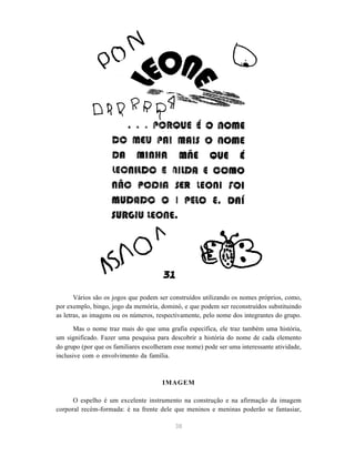 38
Vários são os jogos que podem ser construídos utilizando os nomes próprios, como,
por exemplo, bingo, jogo da memória, dominó, e que podem ser reconstruídos substituindo
as letras, as imagens ou os números, respectivamente, pelo nome dos integrantes do grupo.
Mas o nome traz mais do que uma grafia específica, ele traz também uma história,
um significado. Fazer uma pesquisa para descobrir a história do nome de cada elemento
do grupo (por que os familiares escolheram esse nome) pode ser uma interessante atividade,
inclusive com o envolvimento da família.
IMAGEM
O espelho é um excelente instrumento na construção e na afirmação da imagem
corporal recém-formada: é na frente dele que meninos e meninas poderão se fantasiar,
 