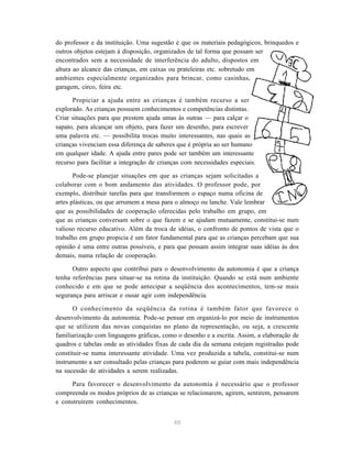 40
do professor e da instituição. Uma sugestão é que os materiais pedagógicos, brinquedos e
outros objetos estejam à disposição, organizados de tal forma que possam ser
encontrados sem a necessidade de interferência do adulto, dispostos em
altura ao alcance das crianças, em caixas ou prateleiras etc. sobretudo em
ambientes especialmente organizados para brincar, como casinhas,
garagem, circo, feira etc.
Propiciar a ajuda entre as crianças é também recurso a ser
explorado. As crianças possuem conhecimentos e competências distintas.
Criar situações para que prestem ajuda umas às outras — para calçar o
sapato, para alcançar um objeto, para fazer um desenho, para escrever
uma palavra etc. — possibilita trocas muito interessantes, nas quais as
crianças vivenciam essa diferença de saberes que é própria ao ser humano
em qualquer idade. A ajuda entre pares pode ser também um interessante
recurso para facilitar a integração de crianças com necessidades especiais.
Pode-se planejar situações em que as crianças sejam solicitadas a
colaborar com o bom andamento das atividades. O professor pode, por
exemplo, distribuir tarefas para que transformem o espaço numa oficina de
artes plásticas, ou que arrumem a mesa para o almoço ou lanche. Vale lembrar
que as possibilidades de cooperação oferecidas pelo trabalho em grupo, em
que as crianças conversam sobre o que fazem e se ajudam mutuamente, constitui-se num
valioso recurso educativo. Além da troca de idéias, o confronto de pontos de vista que o
trabalho em grupo propicia é um fator fundamental para que as crianças percebam que sua
opinião é uma entre outras possíveis, e para que possam assim integrar suas idéias às dos
demais, numa relação de cooperação.
Outro aspecto que contribui para o desenvolvimento da autonomia é que a criança
tenha referências para situar-se na rotina da instituição. Quando se está num ambiente
conhecido e em que se pode antecipar a seqüência dos acontecimentos, tem-se mais
segurança para arriscar e ousar agir com independência.
O conhecimento da seqüência da rotina é também fator que favorece o
desenvolvimento da autonomia. Pode-se pensar em organizá-lo por meio de instrumentos
que se utilizem das novas conquistas no plano da representação, ou seja, a crescente
familiarização com linguagens gráficas, como o desenho e a escrita. Assim, a elaboração de
quadros e tabelas onde as atividades fixas de cada dia da semana estejam registradas pode
constituir-se numa interessante atividade. Uma vez produzida a tabela, constitui-se num
instrumento a ser consultado pelas crianças para poderem se guiar com mais independência
na sucessão de atividades a serem realizadas.
Para favorecer o desenvolvimento da autonomia é necessário que o professor
compreenda os modos próprios de as crianças se relacionarem, agirem, sentirem, pensarem
e construírem conhecimentos.
 