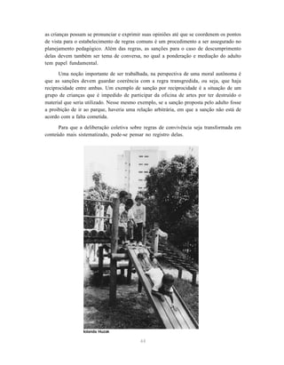 44
as crianças possam se pronunciar e exprimir suas opiniões até que se coordenem os pontos
de vista para o estabelecimento de regras comuns é um procedimento a ser assegurado no
planejamento pedagógico. Além das regras, as sanções para o caso de descumprimento
delas devem também ser tema de conversa, no qual a ponderação e mediação do adulto
tem papel fundamental.
Uma noção importante de ser trabalhada, na perspectiva de uma moral autônoma é
que as sanções devem guardar coerência com a regra transgredida, ou seja, que haja
reciprocidade entre ambas. Um exemplo de sanção por reciprocidade é a situação de um
grupo de crianças que é impedido de participar da oficina de artes por ter destruído o
material que seria utilizado. Nesse mesmo exemplo, se a sanção proposta pelo adulto fosse
a proibição de ir ao parque, haveria uma relação arbitrária, em que a sanção não está de
acordo com a falta cometida.
Para que a deliberação coletiva sobre regras de convivência seja transformada em
conteúdo mais sistematizado, pode-se pensar no registro delas.
Iolanda Huzak
 
