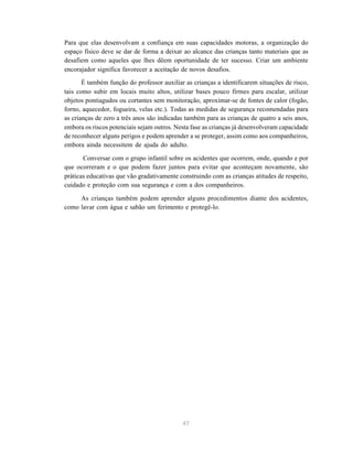 47
Para que elas desenvolvam a confiança em suas capacidades motoras, a organização do
espaço físico deve se dar de forma a deixar ao alcance das crianças tanto materiais que as
desafiem como aqueles que lhes dêem oportunidade de ter sucesso. Criar um ambiente
encorajador significa favorecer a aceitação de novos desafios.
É também função do professor auxiliar as crianças a identificarem situações de risco,
tais como subir em locais muito altos, utilizar bases pouco firmes para escalar, utilizar
objetos pontiagudos ou cortantes sem monitoração, aproximar-se de fontes de calor (fogão,
forno, aquecedor, fogueira, velas etc.). Todas as medidas de segurança recomendadas para
as crianças de zero a três anos são indicadas também para as crianças de quatro a seis anos,
embora os riscos potenciais sejam outros. Nesta fase as crianças já desenvolveram capacidade
de reconhecer alguns perigos e podem aprender a se proteger, assim como aos companheiros,
embora ainda necessitem de ajuda do adulto.
Conversar com o grupo infantil sobre os acidentes que ocorrem, onde, quando e por
que ocorreram e o que podem fazer juntos para evitar que aconteçam novamente, são
práticas educativas que vão gradativamente construindo com as crianças atitudes de respeito,
cuidado e proteção com sua segurança e com a dos companheiros.
As crianças também podem aprender alguns procedimentos diante dos acidentes,
como lavar com água e sabão um ferimento e protegê-lo.
 