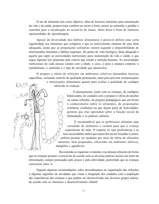 55
O ato de alimentar tem como objetivo, além de fornecer nutrientes para manutenção
da vida e da saúde, proporcionar conforto ao saciar a fome, prazer ao estimular o paladar e
contribui para a socialização ao revesti-lo de rituais. Além disso é fonte de inúmeras
oportunidades de aprendizagem.
Apesar da diversidade dos hábitos alimentares é possível definir uma certa
regularidade nos elementos que compõem o que os nutricionistas chamam de uma dieta
adequada, ainda que as preparações culinárias variem segundo a disponibilidade de
determinados alimentos e hábitos regionais. Do ponto de vista biológico, dieta adequada é
aquela que supre as necessidades nutricionais para manutenção da vida e saúde, e que
segue algumas leis propostas pela ciência que estuda a nutrição humana. As necessidades
nutricionais de cada pessoa variam com a idade, o sexo, o peso e estatura corporal, o
metabolismo, o ambiente e o tipo de atividade que desenvolve.
O preparo e oferta de refeições em ambientes coletivos demandam técnicas
específicas, incluindo controle de qualidade permanente, tanto para prevenir contaminações
e intoxicações alimentares quanto para avaliar a qualidade do cardápio
oferecido às crianças.
uuuuO planejamento, junto com as crianças, de cardápios
balanceados, de cuidados com o preparo e oferta de lanches
ou outras refeições, de projetos pedagógicos que envolvam
o conhecimento sobre os alimentos, de preparações
culinárias cotidianas ou que façam parte de festividades,
permite que elas aprendam sobre a função social da
alimentação e as práticas culturais.
É recomendável que os professores ofereçam uma
variedade de alimentos e cuidem para que a criança
experimente de tudo. O respeito às suas preferências e às
suas necessidades indica que nunca devem ser forçadas a comer,
embora possam ser ajudadas por meio da oferta de alimentos
atraentes, bem preparados, oferecidos em ambientes afetivos,
tranqüilos e agradáveis.
Recomenda-se organizar os lanches e/ou demais refeições de forma
que as crianças possam vivenciá-las de acordo com as diversas práticas sociais em torno da
alimentação, sempre permeadas pelo prazer e pela afetividade, permitindo que as crianças
conversem entre si.
Seguem algumas recomendações sobre procedimentos na organização das refeições
e algumas sugestões de atividades que visam a integração dos cuidados com a ampliação
das experiências das crianças e que podem ser desenvolvidas nos diversos grupos etários,
de acordo com os interesses e desenvolvimento infantil:
 