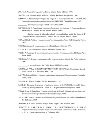 79
DOLTO, F. Psicanálise e pediatria. Rio de Janeiro: Zahar Editores, 1980.
DOUGLAS, M. Pureza e perigo. Coleção Debates. São Paulo: Perspectiva, 1966.
ELKONIN, D. Problemas psicológicos del juego en la edad preescolar. In: (ANTOLOGIA)
La psicologia evolutiva y pedagogica en la URSS. URSS: Editorial Progreso, 1987.
__________. Psicología del juego. Madrid: Visor Libros, 1980.
ELL´AGLIO, D. D. Trabalhando controle esfincteriano. In: Anais do 2o
Congresso Latino-
Americano de Creches. Rio de Janeiro: Asbrac, 1995a.
__________. Creche: tempo de educação infantil, responsabilidade social. In: Anais do 2o
Congresso Latino-Americano de Creches. Rio de Janeiro: Asbrac, 1995b.
FERNANDES, F. Folclore e mudança social na cidade de São Paulo. 2 ed. Petrópolis: Vozes,
1979.
FIOCRUZ. Manual de saúde para creches. Rio de Janeiro: Fiocruz, 1996.
FONSECA, C. Os caminhos da adoção. São Paulo: Cortez, 1995.
FREIRE, P. Pedagogia da autonomia, saberes necessários à prática educativa. São Paulo: Paz e
Terra, 1996.
FRIEDMANN, A. Brincar: crescer e aprender. O resgate do jogo infantil. São Paulo: Moderna,
1996.
__________. A arte de brincar. São Paulo: Scritta, 1995 - (Brincare).
FUNDAÇÃO PARA O DESENVOLVIMENTO DA EDUCAÇÃO. O cotidiano de pré-
escola. Idéias, n. 7. São Paulo: FDE, 1990.
GALVÃO, I. Henri Wallon - Uma concepção dialética do desenvolvimento humano.Petrópolis:
Vozes, 1995.
GARVEY, C. Brincar. Lisboa: Edições Salamandra, 1992.
GAUT, D. Theoretic description of caring as action. In: LEININGER, M. (ed.). Care:
essence of nursing an health. Detroit, M.I.: Wayne State University Press, 1984.
GTPOS. Grupo de Trabalho e Pesquisa em Orientação Sexual. Guia de orientação sexual:
diretrizes e metodologia. São Paulo: Casa do Psicólogo, 1994.
HARRIS, M. Crianças e bebês à luz de observações psicanalíticas. São Paulo: Editora Revista
dos Tribunais, 1975.
HELLMAN, C. Cultura, saúde e doença. Porto Alegre: Artes Médicas, 1994.
HURWITZ, E. S.; GUNN, W. J.; PINSK, P. F. e SCHONBERGER, L. B. Risk of
respiratory illness associated with day-care attendance: a nationwide study. Pediatrics,
v. 87, n. 1. American Academy of Pediatrics, 1991.
 