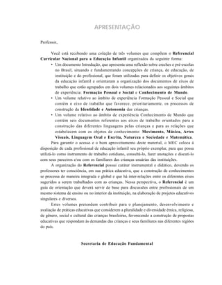 APRESENTAÇÃO
Professor,
Você está recebendo uma coleção de três volumes que compõem o Referencial
Curricular Nacional para a Educação Infantil organizados da seguinte forma:
• Um documento Introdução, que apresenta uma reflexão sobre creches e pré-escolas
no Brasil, situando e fundamentando concepções de criança, de educação, de
instituição e do profissional, que foram utilizadas para definir os objetivos gerais
da educação infantil e orientaram a organização dos documentos de eixos de
trabalho que estão agrupados em dois volumes relacionados aos seguintes âmbitos
de experiência: Formação Pessoal e Social e Conhecimento de Mundo.
• Um volume relativo ao âmbito de experiência Formação Pessoal e Social que
contém o eixo de trabalho que favorece, prioritariamente, os processos de
construção da Identidade e Autonomia das crianças.
• Um volume relativo ao âmbito de experiência Conhecimento de Mundo que
contém seis documentos referentes aos eixos de trabalho orientados para a
construção das diferentes linguagens pelas crianças e para as relações que
estabelecem com os objetos de conhecimento: Movimento, Música, Artes
Visuais, Linguagem Oral e Escrita, Natureza e Sociedade e Matemática.
Para garantir o acesso e o bom aproveitamento deste material, o MEC coloca à
disposição de cada profissional de educação infantil seu próprio exemplar, para que possa
utilizá-lo como instrumento de trabalho cotidiano, consultá-lo, fazer anotações e discuti-lo
com seus parceiros e/ou com os familiares das crianças usuárias das instituições.
A organização do Referencial possui caráter instrumental e didático, devendo os
professores ter consciência, em sua prática educativa, que a construção de conhecimentos
se processa de maneira integrada e global e que há inter-relações entre os diferentes eixos
sugeridos a serem trabalhados com as crianças. Nessa perspectiva, o Referencial é um
guia de orientação que deverá servir de base para discussões entre profissionais de um
mesmo sistema de ensino ou no interior da instituição, na elaboração de projetos educativos
singulares e diversos.
Estes volumes pretendem contribuir para o planejamento, desenvolvimento e
avaliação de práticas educativas que considerem a pluralidade e diversidade étnica, religiosa,
de gênero, social e cultural das crianças brasileiras, favorecendo a construção de propostas
educativas que respondam às demandas das crianças e seus familiares nas diferentes regiões
do país.
Secretaria de Educação Fundamental
 