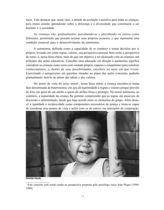 14
meio. Vale destacar que, nesse caso, a atitude de aceitação é positiva para todas as crianças,
pois muito estarão aprendendo sobre a diferença e a diversidade que constituem o ser
humano e a sociedade.
As crianças vão, gradualmente, percebendo-se e percebendo os outros como
diferentes, permitindo que possam acionar seus próprios recursos, o que representa uma
condição essencial para o desenvolvimento da autonomia.
A autonomia, definida como a capacidade de se conduzir e tomar decisões por si
próprio, levando em conta regras, valores, sua perspectiva pessoal, bem como a perspectiva
do outro, é, nessa faixa etária, mais do que um objetivo a ser alcançado com as crianças, um
princípio das ações educativas. Conceber uma educação em direção à autonomia significa
considerar as crianças como seres com vontade própria, capazes e competentes para construir
conhecimentos, e, dentro de suas possibilidades, interferir no meio em que vivem.
Exercitando o autogoverno em questões situadas no plano das ações concretas, poderão
gradualmente fazê-lo no plano das idéias e dos valores.
Do ponto de vista do juízo moral1
, nessa faixa etária, a criança encontra-se numa
fase denominada de heteronomia, em que dá legitimidade a regras e valores porque provêm
de fora, em geral de um adulto a quem ela atribui força e prestígio. Na moral autônoma, ao
contrário, a maturidade da criança lhe permite compreender que as regras são passíveis de
discussão e reformulação, desde que haja acordo entre os elementos do grupo. Além disso,
vê a igualdade e reciprocidade como componentes necessários da justiça e torna-se capaz
de coordenar seus pontos de vista e ações com os de outros, em interações de cooperação.
1
Este conceito está sendo usado na perspectiva proposta pelo psicólogo suíço Jean Piaget (1896-
1980).
Iolanda Huzak
 