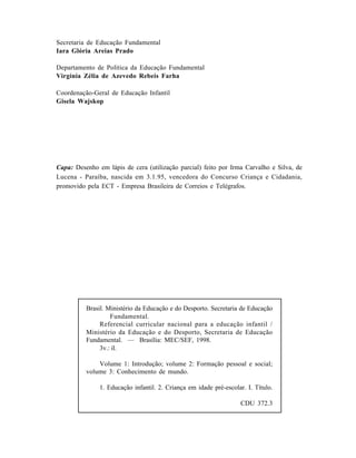 Capa: Desenho em lápis de cera (utilização parcial) feito por Irma Carvalho e Silva, de
Lucena - Paraíba, nascida em 3.1.95, vencedora do Concurso Criança e Cidadania,
promovido pela ECT - Empresa Brasileira de Correios e Telégrafos.
Brasil. Ministério da Educação e do Desporto. Secretaria de Educação
Fundamental.
Referencial curricular nacional para a educação infantil /
Ministério da Educação e do Desporto, Secretaria de Educação
Fundamental. — Brasília: MEC/SEF, 1998.
3v.: il.
Volume 1: Introdução; volume 2: Formação pessoal e social;
volume 3: Conhecimento de mundo.
1. Educação infantil. 2. Criança em idade pré-escolar. I. Título.
CDU 372.3
Secretaria de Educação Fundamental
Iara Glória Areias Prado
Departamento de Política da Educação Fundamental
Virgínia Zélia de Azevedo Rebeis Farha
Coordenação-Geral de Educação Infantil
Gisela Wajskop
 