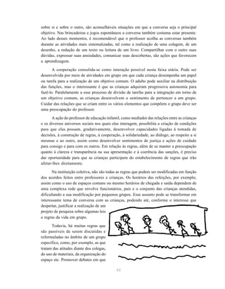 43
sobre si e sobre o outro, são aconselháveis situações em que a conversa seja o principal
objetivo. Nas brincadeiras e jogos espontâneos a conversa também costuma estar presente.
Ao lado desses momentos, é recomendável que o professor acolha as conversas também
durante as atividades mais sistematizadas, tal como a realização de uma colagem, de um
desenho, a redação de um texto ou leitura de um livro. Compartilhar com o outro suas
dúvidas, expressar suas ansiedades, comunicar suas descobertas, são ações que favorecem
a aprendizagem.
A cooperação consolida-se como interação possível nesta faixa etária. Pode ser
desenvolvida por meio de atividades em grupo em que cada criança desempenha um papel
ou tarefa para a realização de um objetivo comum. O adulto pode auxiliar na distribuição
das funções, mas o interessante é que as crianças adquiram progressiva autonomia para
fazê-lo. Paralelamente a esse processo de divisão de tarefas para a integração em torno de
um objetivo comum, as crianças desenvolvem o sentimento de pertencer a um grupo.
Cuidar das relações que se criam entre os vários elementos que compõem o grupo deve ser
uma preocupação do professor.
A ação do professor de educação infantil, como mediador das relações entre as crianças
e os diversos universos sociais nos quais elas interagem, possibilita a criação de condições
para que elas possam, gradativamente, desenvolver capacidades ligadas à tomada de
decisões, à construção de regras, à cooperação, à solidariedade, ao diálogo, ao respeito a si
mesmas e ao outro, assim como desenvolver sentimentos de justiça e ações de cuidado
para consigo e para com os outros. Em relação às regras, além de se manter a preocupação
quanto à clareza e transparência na sua apresentação e à coerência das sanções, é preciso
dar oportunidade para que as crianças participem do estabelecimento de regras que irão
afetar-lhes diretamente.
Na instituição coletiva, não são todas as regras que podem ser modificadas em função
dos acordos feitos entre professores e crianças. Os horários das refeições, por exemplo,
assim como o uso de espaços comuns ou mesmo horários de chegada e saída dependem de
uma complexa rede que envolve funcionários, pais e o conjunto das crianças atendidas,
dificultando a sua modificação por pequenos grupos. Esse assunto pode se transformar em
interessante tema de conversa com as crianças, podendo até, conforme o interesse que
despertar, justificar a realização de um
projeto de pesquisa sobre algumas leis
e regras da vida em grupo.
Todavia, há muitas regras que
são passíveis de serem discutidas e
reformuladas no âmbito de um grupo
específico, como, por exemplo, as que
tratam das atitudes diante dos colegas,
do uso de materiais, da organização do
espaço etc. Promover debates em que
 