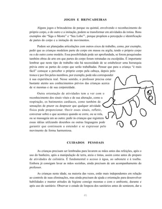 45
JOGOS E BRINCADEIRAS
Alguns jogos e brincadeiras de parque ou quintal, envolvendo o reconhecimento do
próprio corpo, o do outro e a imitação, podem se transformar em atividades da rotina. Bons
exemplos são “Siga o Mestre” e “Seu Lobo”3
, porque propõem a percepção e identificação
de partes do corpo e a imitação de movimentos.
Podem ser planejadas articulações com outros eixos de trabalho, como, por exemplo,
pedir que as crianças modelem parte do corpo em massa ou argila, tendo o próprio corpo
ou o do outro como modelo. Essa possibilidade pode ser aprofundada, se forem pesquisadas
também obras de arte em que partes do corpo foram retratadas ou esculpidas. É importante
lembrar que neste tipo de trabalho não há necessidade de se estabelecer uma hierarquia
prévia entre as partes do corpo que serão trabalhadas. Pensar que para a criança “é mais
fácil” começar a perceber o próprio corpo pela cabeça, depois pelo
tronco e por fim pelos membros, por exemplo, pode não corresponder
à sua experiência real. Nesse sentido, o professor precisa estar
bastante atento aos conhecimentos prévios das crianças acerca
de si mesmas e de sua corporeidade.
Outra orientação de atividades tem a ver com o
reconhecimento dos sinais vitais e de sua alteração, como a
respiração, os batimentos cardíacos, como também de
sensações de prazer ou desprazer que qualquer atividade
física pode proporcionar. Ouvir esses sinais, refletir,
conversar sobre o que acontece quando se corre, ou se rola,
ou se massageia um ao outro; pedir às crianças que registrem
essas idéias utilizando desenhos ou outras linguagens pode
garantir que continuem a entender e se expressar pelo
movimento de forma harmoniosa.
CUIDADOS PESSOAIS
As crianças precisam ser lembradas para lavarem as mãos antes das refeições, após o
uso do banheiro, após a manipulação de terra, areia e tintas, assim como antes do preparo
de atividades de culinária. É fundamental o acesso à água, ao sabonete e à toalha.
Embora já consigam lavar as mãos sozinhas, ainda precisam de um acompanhamento do
professor.
As crianças nesta idade, na maioria das vezes, estão mais independentes em relação
ao controle de suas eliminações, mas ainda precisam de ajuda e orientação para desenvolver
habilidades e manter atitudes de higiene consigo mesmas e com o ambiente, durante e
após uso do sanitário. Observar o estado de limpeza dos sanitários antes de sentarem, dar a
 
