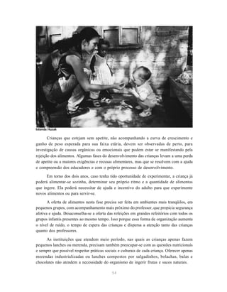 54
Crianças que estejam sem apetite, não acompanhando a curva de crescimento e
ganho de peso esperada para sua faixa etária, devem ser observadas de perto, para
investigação de causas orgânicas ou emocionais que podem estar se manifestando pela
rejeição dos alimentos. Algumas fases do desenvolvimento das crianças levam a uma perda
de apetite ou a maiores exigências e recusas alimentares, mas que se resolvem com a ajuda
e compreensão dos educadores e com o próprio processo de desenvolvimento.
Em torno dos dois anos, caso tenha tido oportunidade de experimentar, a criança já
poderá alimentar-se sozinha, determinar seu próprio ritmo e a quantidade de alimentos
que ingere. Ela poderá necessitar de ajuda e incentivo do adulto para que experimente
novos alimentos ou para servir-se.
A oferta de alimentos nesta fase precisa ser feita em ambientes mais tranqüilos, em
pequenos grupos, com acompanhamento mais próximo do professor, que propicia segurança
afetiva e ajuda. Desaconselha-se a oferta das refeições em grandes refeitórios com todos os
grupos infantis presentes ao mesmo tempo. Isso porque essa forma de organização aumenta
o nível de ruído, o tempo de espera das crianças e dispersa a atenção tanto das crianças
quanto dos professores.
As instituições que atendem meio período, nas quais as crianças apenas fazem
pequenos lanches ou merenda, precisam também preocupar-se com as questões nutricionais
e sempre que possível respeitar práticas sociais e culturais de cada criança. Oferecer apenas
merendas industrializadas ou lanches compostos por salgadinhos, bolachas, balas e
chocolates não atendem a necessidade do organismo de ingerir frutas e sucos naturais.
Iolanda Huzak
 