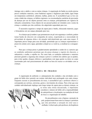 58
interage com o adulto e com as outras crianças. A organização do banho na creche precisa
prever condições materiais, como banheiras seguras e higiênicas para bebês, água limpa
em temperatura confortável, sabonete, toalhas, pentes etc. É aconselhável que se leve em
conta a idade das crianças, os hábitos regionais e as recomendações sanitárias de prevenção
de doenças por uso de objetos pessoais entre as crianças, principalmente em vigência de
infecções comunitárias. Esses objetos de uso pessoal podem ser rotulados com o nome da
criança e cuidados por elas conforme vão adquirindo capacidade para isso.
É necessário organizar o tempo de espera para o banho, oferecendo materiais, jogos
e brincadeiras em um espaço planejado para isso.
As crianças que já andam e que permanecem em pé com segurança e conforto, podem
tomar banho de chuveiro em companhia de outras, respeitando-se a necessidade de
privacidade de algumas delas e de atenção individualizada que cada uma requer. É
importante prever tempo para essa atividade, permitindo que as crianças experimentem o
prazer do contato com a água, aprendam a despir-se e a vestir-se, a ensaboar-se e enxaguar-
se.
Para que a criança possa ir gradativamente aprendendo a cuidar de si, é preciso que
as condições ambientais permitam que ela possa alcançar o registro do chuveiro, a
saboneteira, a toalha, o espelho etc. Por outro lado, as condições ambientais e materiais
precisam garantir a segurança das crianças e prever o conforto dos adultos que as ajudam,
para evitar quedas, choques elétricos e queimaduras com água quente ou dores no corpo
ocasionadas pelo mal posicionamento do adulto na hora de exercer as atividades com as
crianças.
TROCA DE FRALDAS
A organização do ambiente e o planejamento dos cuidados e das atividades com o
grupo de bebês deve permitir um contato individual mais prolongado com cada criança.
Enquanto executa os procedimentos de troca, é aconselhável que o professor observe e
corresponda aos sorrisos, conversas, gestos e movimentos da criança. Para evitar que esse
cuidado individualizado implique num longo tempo de espera para as demais crianças, ou
se torne uma rotina mecanizada, é importante
considerar o número de bebês sob a responsabilidade
de cada professor, a localização e as condições do local
de troca e a organização do trabalho.
Os procedimentos com a higiene e proteção da
pele, proporcionam bem-estar às crianças e permitem
que elas percebam a sensação de estar seca e
molhada. A observação, pelo professor, da freqüência
 
