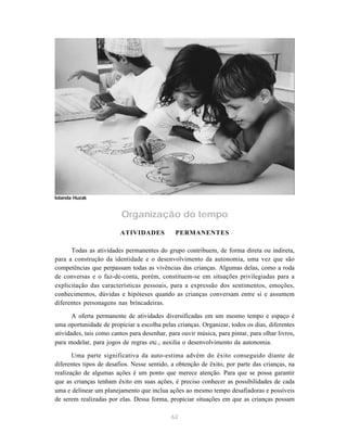 62
Organização do tempo
ATIVIDADES PERMANENTES
Todas as atividades permanentes do grupo contribuem, de forma direta ou indireta,
para a construção da identidade e o desenvolvimento da autonomia, uma vez que são
competências que perpassam todas as vivências das crianças. Algumas delas, como a roda
de conversas e o faz-de-conta, porém, constituem-se em situações privilegiadas para a
explicitação das características pessoais, para a expressão dos sentimentos, emoções,
conhecimentos, dúvidas e hipóteses quando as crianças conversam entre si e assumem
diferentes personagens nas brincadeiras.
A oferta permanente de atividades diversificadas em um mesmo tempo e espaço é
uma oportunidade de propiciar a escolha pelas crianças. Organizar, todos os dias, diferentes
atividades, tais como cantos para desenhar, para ouvir música, para pintar, para olhar livros,
para modelar, para jogos de regras etc., auxilia o desenvolvimento da autonomia.
Uma parte significativa da auto-estima advém do êxito conseguido diante de
diferentes tipos de desafios. Nesse sentido, a obtenção de êxito, por parte das crianças, na
realização de algumas ações é um ponto que merece atenção. Para que se possa garantir
que as crianças tenham êxito em suas ações, é preciso conhecer as possibilidades de cada
uma e delinear um planejamento que inclua ações ao mesmo tempo desafiadoras e possíveis
de serem realizadas por elas. Dessa forma, propiciar situações em que as crianças possam
Iolanda Huzak
 
