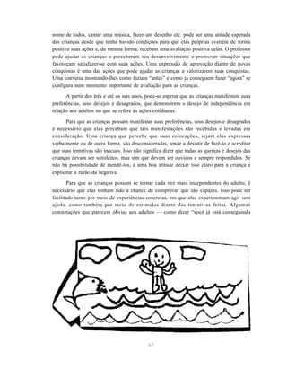 67
nome de todos, cantar uma música, fazer um desenho etc. pode ser uma atitude esperada
das crianças desde que tenha havido condições para que elas próprias avaliem de forma
positiva suas ações e, da mesma forma, recebam uma avaliação positiva delas. O professor
pode ajudar as crianças a perceberem seu desenvolvimento e promover situações que
favoreçam satisfazer-se com suas ações. Uma expressão de aprovação diante de novas
conquistas é uma das ações que pode ajudar as crianças a valorizarem suas conquistas.
Uma conversa mostrando-lhes como faziam “antes” e como já conseguem fazer “agora” se
configura num momento importante de avaliação para as crianças.
A partir dos três e até os seis anos, pode-se esperar que as crianças manifestem suas
preferências, seus desejos e desagrados, que demonstrem o desejo de independência em
relação aos adultos no que se refere às ações cotidianas.
Para que as crianças possam manifestar suas preferências, seus desejos e desagrados
é necessário que elas percebam que tais manifestações são recebidas e levadas em
consideração. Uma criança que percebe que suas colocações, sejam elas expressas
verbalmente ou de outra forma, são desconsideradas, tende a desistir de fazê-lo e acreditar
que suas tentativas são inócuas. Isso não significa dizer que todas as queixas e desejos das
crianças devam ser satisfeitos, mas sim que devem ser ouvidos e sempre respondidos. Se
não há possibilidade de atendê-los, é uma boa atitude deixar isso claro para a criança e
explicitar a razão da negativa.
Para que as crianças possam se tornar cada vez mais independentes do adulto, é
necessário que elas tenham tido a chance de comprovar que são capazes. Isso pode ser
facilitado tanto por meio de experiências concretas, em que elas experimentam agir sem
ajuda, como também por meio de estímulos diante das tentativas feitas. Algumas
constatações que parecem óbvias aos adultos — como dizer “você já está conseguindo
 